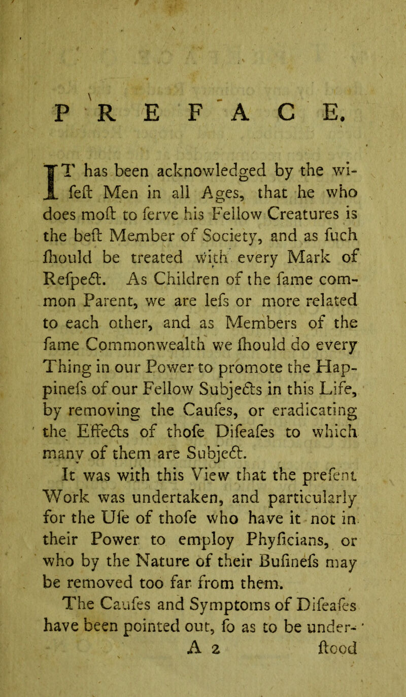 PREFACE. IT has been acknowledged by the wi- fed Men in all Ages, that he who does mod to ferve his Fellow Creatures is the bed Member of Society, and as fuch fhould be treated with every Mark of Refpedt. As Children of the fame com- mon Parent, we are lefs or more related to each other, and as Members of the fame Commonwealth we fhould do every Thing in our Power to promote the Hap- pinefs of our Fellow Subjects in this Life, by removing the Caufes, or eradicating the Effects of thofe Difeafes to which many of them are Subjedt. It was with this View that the prefent Work was undertaken, and particularly for the Ufe of thofe who have it not in their Power to employ Phyficians, or who by the Nature of their Bufinefs may- be removed too far from them. The Caufes and Symptoms of Difeafes have been pointed out, fo as to be under-; • A 2 dood