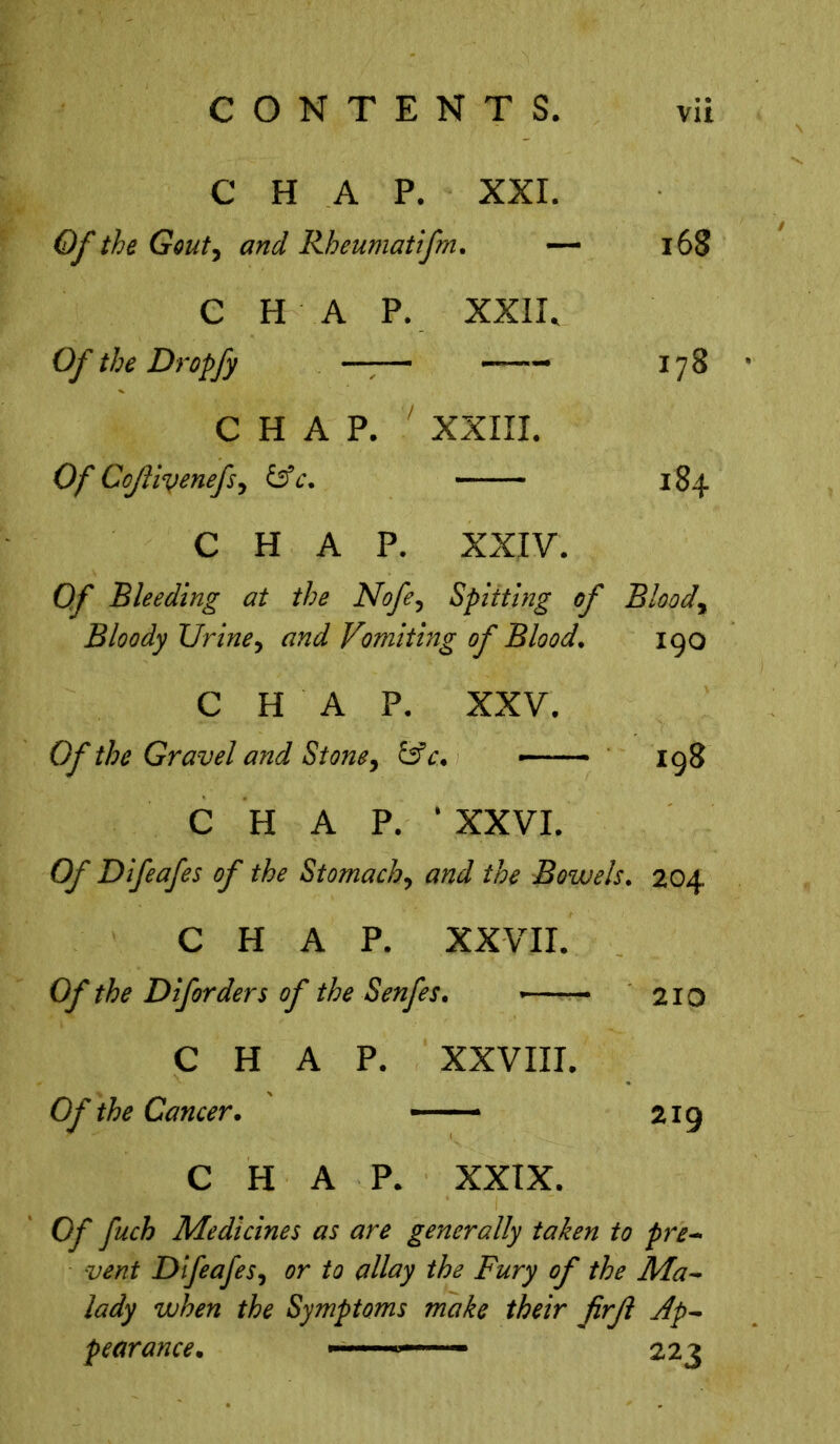 C H A P. XXI. Of the Gout, and Rheumatifm. — 168 C H A P. XXII, Of the Dropfy —-— ——- 178 CHAP. 7 XXIII. Of Co/livenefs, &c. 184 CHAP. XXIV. 0/ Bleeding at the Nofe, Spitting of Bloody Bloody TJrine, Vomiting of Blood. 190 CHAP. XXV. Of the Gravel and St one y &c. - 198 CHAP.1 XXVI. Of Difeafes of the Stomachy and the Bowels. 204 CHAP. XXVII. the Diforders of the Senfes. 1 - 210 CHAP. XXVIII. Oy* the Cancer. * 219 CHAP. XXIX. Oy fuch Medicines as are generally taken to pre- vent DifeafeSy or to allay the Fury of the Ma- lady when the Symptoms make their firjl Ap- pearance. ■ 1 ■ 223