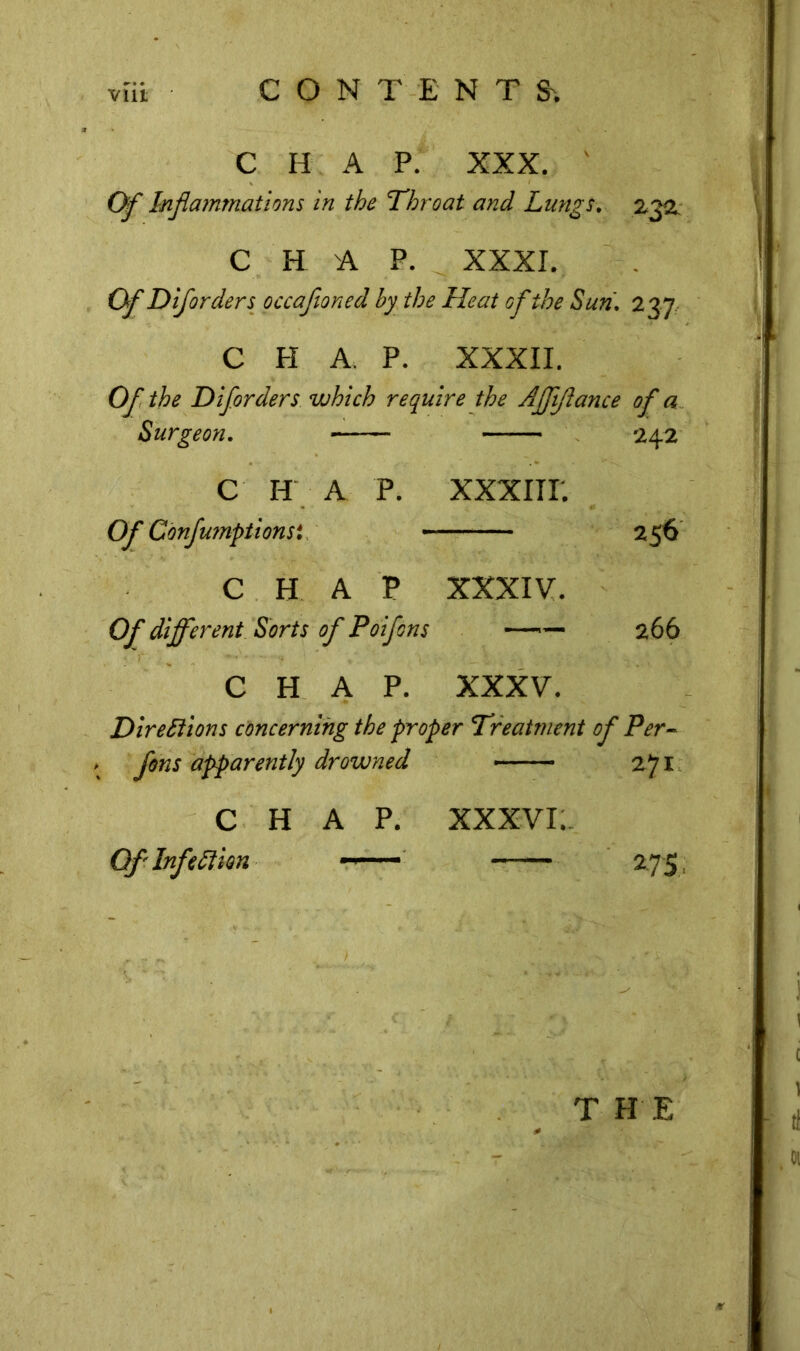 C H A P. XXX. ' Of Inflammations in the Throat and Lungs. 232 C H A P. XXXI. Of Diforders occafloned by the Heat of the Sun. 237 C PI A. P. XXXII. Of the Diforders which require the AJfftance of a Surgeon. 242 C H A P. XXXIIP. Of Confumptionsi - 256 CHAP XXXIV. Of different Sorts of Poifons — 266 CHAP. XXXV. Directions concerning the proper Treatment of Per- fons apparently drowned — 271 CHAP. XXXVI. Of Infection - — 275: THE
