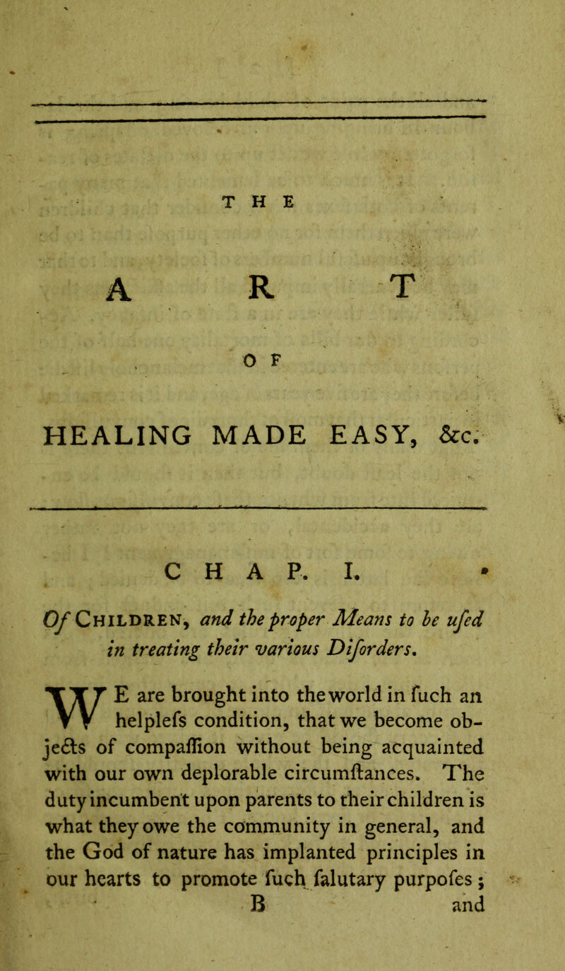 A R T O F v HEALING MADE EASY, &c. CHAP. I. Of Children, and the proper Means to he ufed in treating their various Diforders. E are brought into the world in fuch an helplefs condition, that we become ob- jects of companion without being acquainted with our own deplorable circumftances. The duty incumbent upon parents to their children is what they owe the community in general, and the God of nature has implanted principles in our hearts to promote fuch falutary purpofes; B and