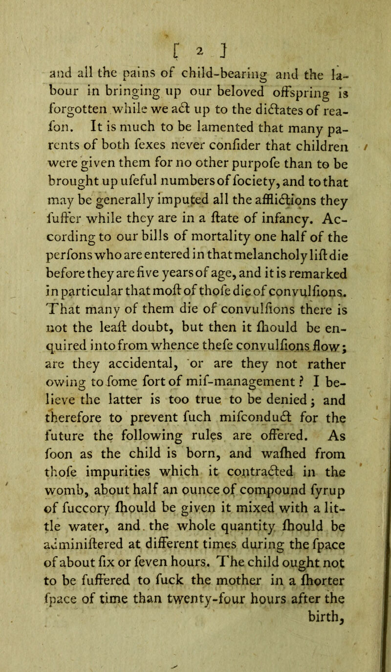and all the pains of child-bearing and the la- bour in bringing up our beloved offspring is forgotten while we aCt up to the dictates of rea- fon. It is much to be lamented that many pa- rents of both fexes never confider that children were given them for no other purpofe than to be brought up ufeful numbers of fociety, and to that may be generally imputed all the afflictions they fuffer while they are in a ftate of infancy. Ac- cording to our bills of mortality one half of the perfons who are entered in that melancholy lift die before they are five years of age, and it is remarked in particular that moft of thofe die of convulfions. That many of them die of convulfions there is not the leaft doubt, but then it fliould be en- quired into from whence thefe convulfions flow; are they accidental, or are they not rather owing tofome fort of mif-management ? I be- lieve the latter is too true to be denied; and therefore to prevent fuch mifconduCt for the future the following rules are offered. As foon as the child is born, and wafhed from thofe impurities which it contracted in the womb, about half an ounce of compound fyrup of fuccory fliould be given it mixed with a lit- tle water, and the whole quantity fliould be adminiftered at different times during the fpace of about fix or feven hours. The child ought not to be fuffered to fuck the mother in a fliorter fpace of time than twenty-four hours after the birth.