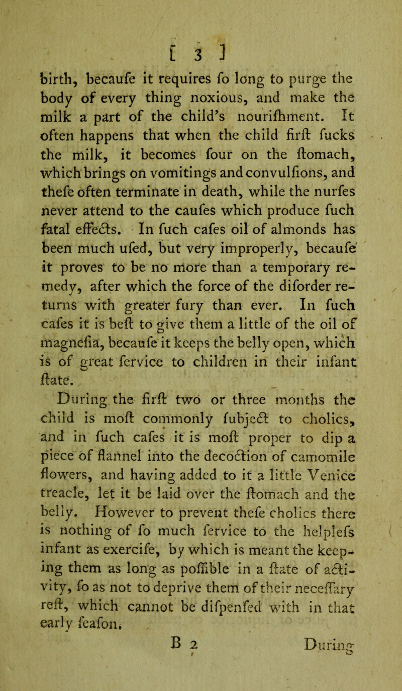 birth, becaufe it requires fo long to purge the body of every thing noxious, and make the milk a part of the child’s nourifhment. It often happens that when the child firft fucks the milk, it becomes four on the ftomach, which brings on vomitings andconvulfions, and thefe often terminate in death, while the nurfes never attend to the caufes which produce fuch fatal effects. In fuch cafes oil of almonds has been much ufed, but very improperly, becaufe it proves to be no more than a temporary re- medy, after which the force of the diforder re- turns with greater fury than ever. In fuch cafes it is bell to give them a little of the oil of magnefia, becaufe it keeps the belly open, which is of great fervice to children in their infant flate. During the firft two or three months the child is moft commonly fubjedt to cholics, and in fuch cafes it is moft proper to dip a piece of flannel into the decoction of camomile flowers, and having added to it a little Venice treacle, let it be laid over the ftomach and the belly. However to prevent thefe cholics there is nothing of fo much fervice to the helplefs infant as exercife, by which is meant the keep- ing them as long as pofiible in a ftate of acti- vity, fo as not to deprive them of their necefiary reft, which cannot be difpenfed with in that early feafom During