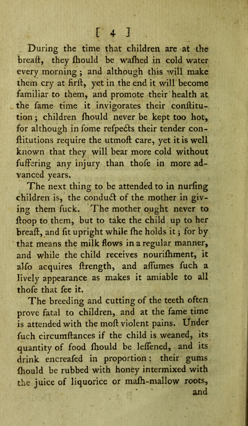 During the time that children are at the breaft, they fhould be wafhed in cold water every morning; and although this will make them cry at firft, yet in the end it will become familiar to them, and promote their health at the fame time it invigorates their conftitu- tion; children fhould never be kept too hot, for although in fome refpe&s their tender con- ftitutions require the utmoft care, yet it is well known that they will bear more cold without fuffering any injury than thofe in more ad- vanced years. The next thing to be attended to in nurfing children is, the condudt of the mother in giv- ing them fuck. The mother ought never to ftoop to them, but to take the child up to her breaft, and fit upright while fhe holds it 3 for by that means the milk flows in a regular manner, and while the child receives nourifhment, it alfo acquires ftrength, and affumes fuch a lively appearance as makes it amiable to all thofe that fee it. The breeding and cutting of the teeth often prove fatal to children, and at the fame time is attended with the moft violent pains. Under fuch circumftances if the child is weaned, its quantity of food fhould be lelfened, and its drink encreafed in proportion: their gums fhould be rubbed with honey intermixed with the juice of liquorice or mafh-mallow roots.