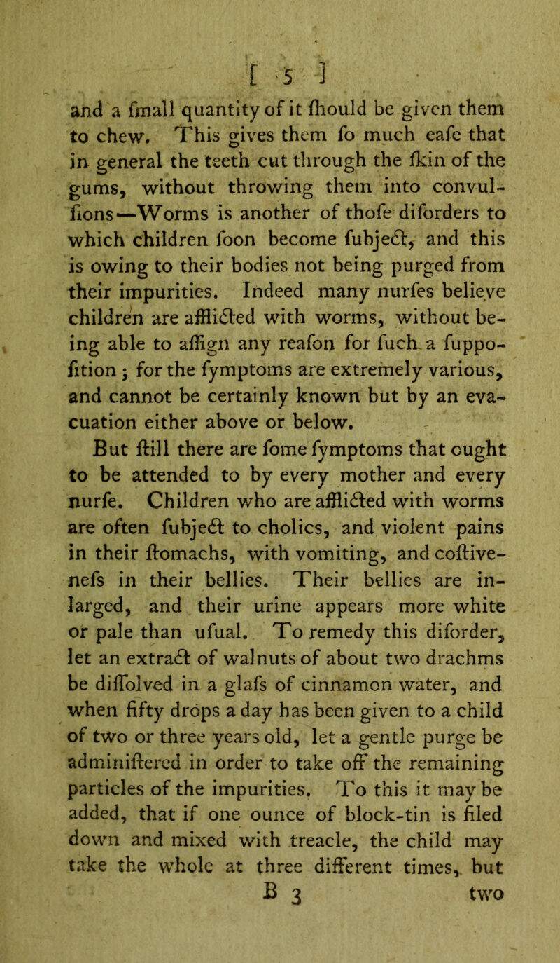 and a fmall quantity of it fhould be given them to chew. This gives them fo much eafe that in general the teeth cut through the fkin of the gums, without throwing them into convul- sions—Worms is another of thofe diforders to which children foon become fubjeft, and this is owing to their bodies not being purged from their impurities. Indeed many nurfes believe children are afflicted with worms, without be- ing able to aflign any reafon for fuch a fuppo- fition ; for the fymptoms are extremely various, and cannot be certainly known but by an eva- cuation either above or below. But ftill there are fome fymptoms that ought to be attended to by every mother and every nurfe. Children who are afflicted with worms are often fubjedt to cholics, and violent pains in their ftomachs, with vomiting, and coftive- nefs in their bellies. Their bellies are in- larged, and their urine appears more white or pale than ufual. To remedy this diforder, let an extract of walnuts of about two drachms be diffolved in a glafs of cinnamon water, and when fifty drops a day has been given to a child of two or three years old, let a gentle purge be adminiftered in order to take off the remaining particles of the impurities. To this it maybe added, that if one ounce of block-tin is filed down and mixed with treacle, the child may take the whole at three different times, but B 3 two
