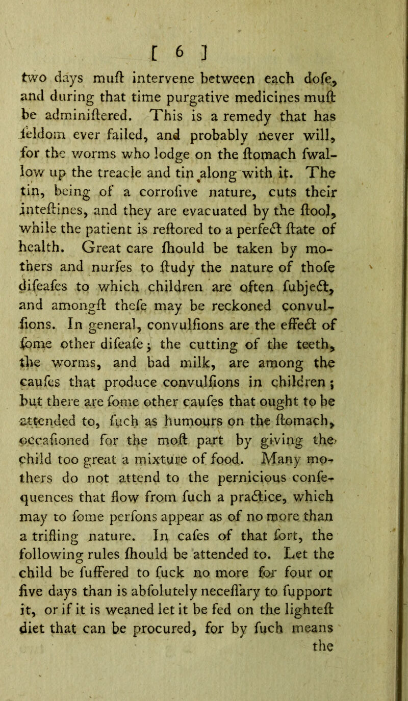 two days muft intervene between each dofe, and during that time purgative medicines muft be adminiftered. This is a remedy that has ieldom ever failed, and probably ilever will, for the v/orms who lodge on the ftomach fwal- low up the treacle and tin ^along with it. The tin, being of a corrolive nature, cuts their inteftines, and they are evacuated by the ftooj, while the patient is reftored to a perfect ftate of health. Great care fhould be taken by mo- thers and nurfes to ftudy the nature of thofe difeafes to which children are often fubjedf, and amongft thefe may be reckoned convul- sions. In general, convulfions are the effedt of fome other difeafe ^ the cutting of the teeth, the worms, and bad milk, are among the caufes that produce convulfions in children; but there are fome other caufes that ought to be attended to, fuch as humours on the ftomach, oecafioned for the moft part by giving the> child too great a mixture of food. Many mo- thers do not attend to the pernicious confe- quences that flow from fuch a practice, which may to fome perfons appear as of no more than a trifling nature. In cafes of that fort, the following rules Should be attended to. Let the child be fuffered to fuck no more for four or five days than is abfolutely neceflary to fupport it, or if it is weaned let it be fed on the lighteft diet that can be procured, for by fuch means