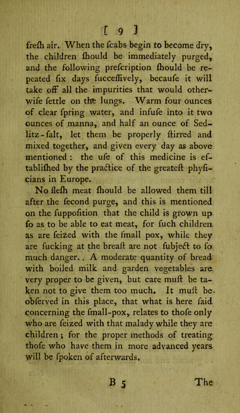 frefh air. When the fcabs begin to become dry, the children fhould be immediately purged, and the following prefcription fhould be re- peated fix days fucceffively, becaufe it will take off all the impurities that would other- wife fettle on the lungs. Warm four ounces of clear fpring water, and infufe into it two ounces of manna, and half an ounce of Sed- litz-falt, let them be properly ftirred and mixed together, and given every day as above mentioned : the ufe of this medicine is ef- tabliflied by the practice of the greateft phyfi- cians in Europe. No flefh meat fhould be allowed them till after the fecond purge, and this is mentioned on the fuppofition that the child is grown up fo as to be able to eat meat, for fuch children as are feized with the fmall pox, while they are fucking at the breaft are not fubjeft to fo much danger. ; A moderate quantity of bread with boiled milk and garden vegetables are very proper to be given, but care muff be ta- ken not to give them too much. It muff be* obferved in this place, that what is here faid concerning the fmall-pox, relates to thofe only who are feized with that malady while they are children ; for the proper methods of treating thofe who have them in more advanced years, will be fpoken of afterwards.