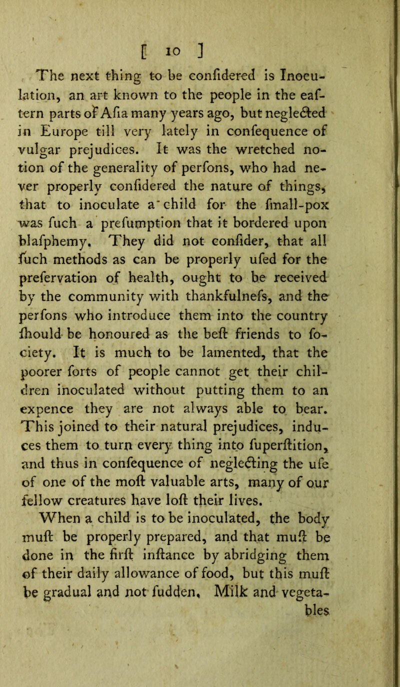 The next thing to be confidered is Inocu- lation, an art known to the people in the eas- tern parts of Afia many years ago, but negle&ed in Europe till very lately in confequence of vulgar prejudices. It was the wretched no- tion of the generality of perfons, who had ne- ver properly confidered the nature of things* that to inoculate a'child for the fmall-pox was fuch a prefumption that it bordered upon blafphemy. They did not confider, that all fuch methods as can be properly ufed for the prefervation of health, ought to be received by the community with thankfulnefs, and the perfons who introduce them into the country Ihould be honoured as the beft friends to fo- ciety. It is much to be lamented, that the poorer forts of people cannot get their chil- dren inoculated without putting them to an expence they are not always able to bear. This joined to their natural prejudices, indu- ces them to turn every thing into fuperftition, and thus in confequence of neglecting the ufe of one of the moft valuable arts, many of our fellow creatures have loft their lives. When a child is to be inoculated, the body muft be properly prepared, and that muft be done in the firfl: inftance by abridging them of their daily allowance of food, but this muft be gradual and not fudden. Milk and vegeta- bles