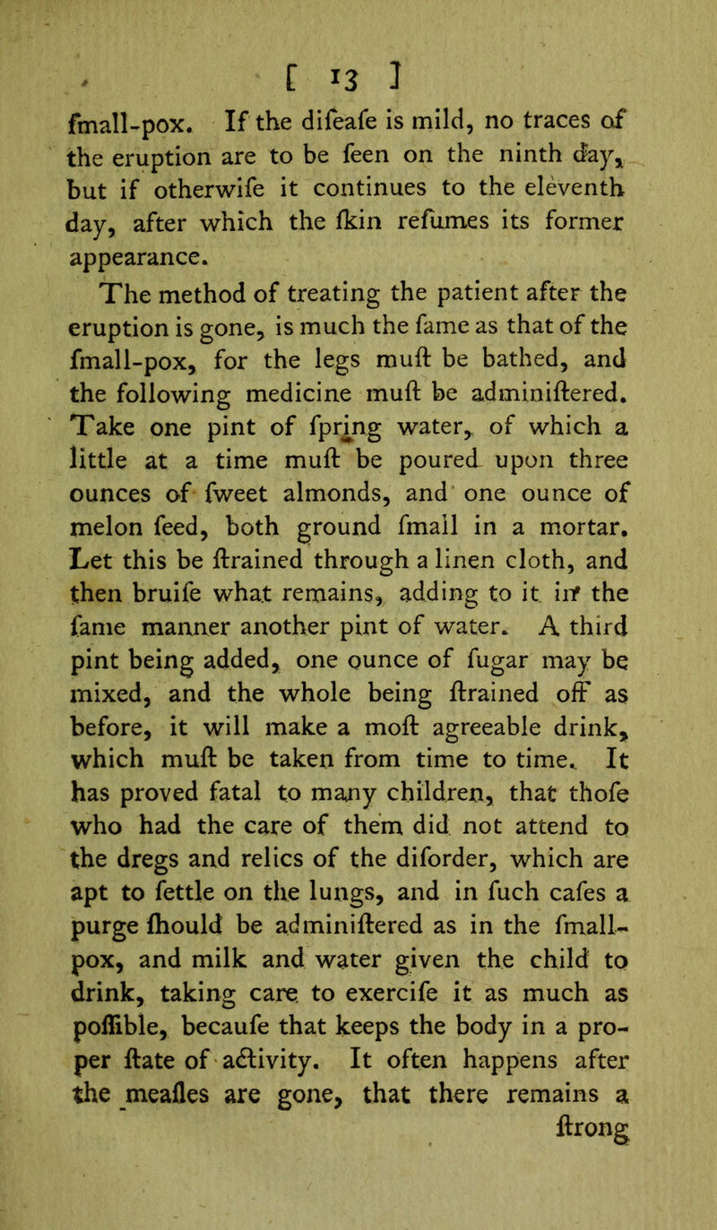fmall-pox. If the difeafe is mild, no traces of the eruption are to be feen on the ninth day* but if otherwife it continues to the eleventh day, after which the fkin refumes its former appearance. The method of treating the patient after the eruption is gone, is much the fame as that of the fmall-pox, for the legs muft be bathed, and the following medicine muft be adminiftered. Take one pint of fprmg water, of which a little at a time muft be poured upon three ounces of fweet almonds, and one ounce of melon feed, both ground fmall in a mortar. Let this be ftrained through a linen cloth, and then bruife what remains, adding to it inf the fame manner another pint of water. A third pint being added, one ounce of fugar may be mixed, and the whole being ftrained off as before, it will make a moft agreeable drink, which muft be taken from time to time,. It has proved fatal to many children, that thofe who had the care of them did not attend to the dregs and relics of the diforder, which are apt to fettle on the lungs, and in fuch cafes a purge fliould be adminiftered as in the fmall- pox, and milk and water given the child to drink, taking care, to exercife it as much as poflible, becaufe that keeps the body in a pro- per ftate of activity. It often happens after the meafles are gone, that there remains a ftrong