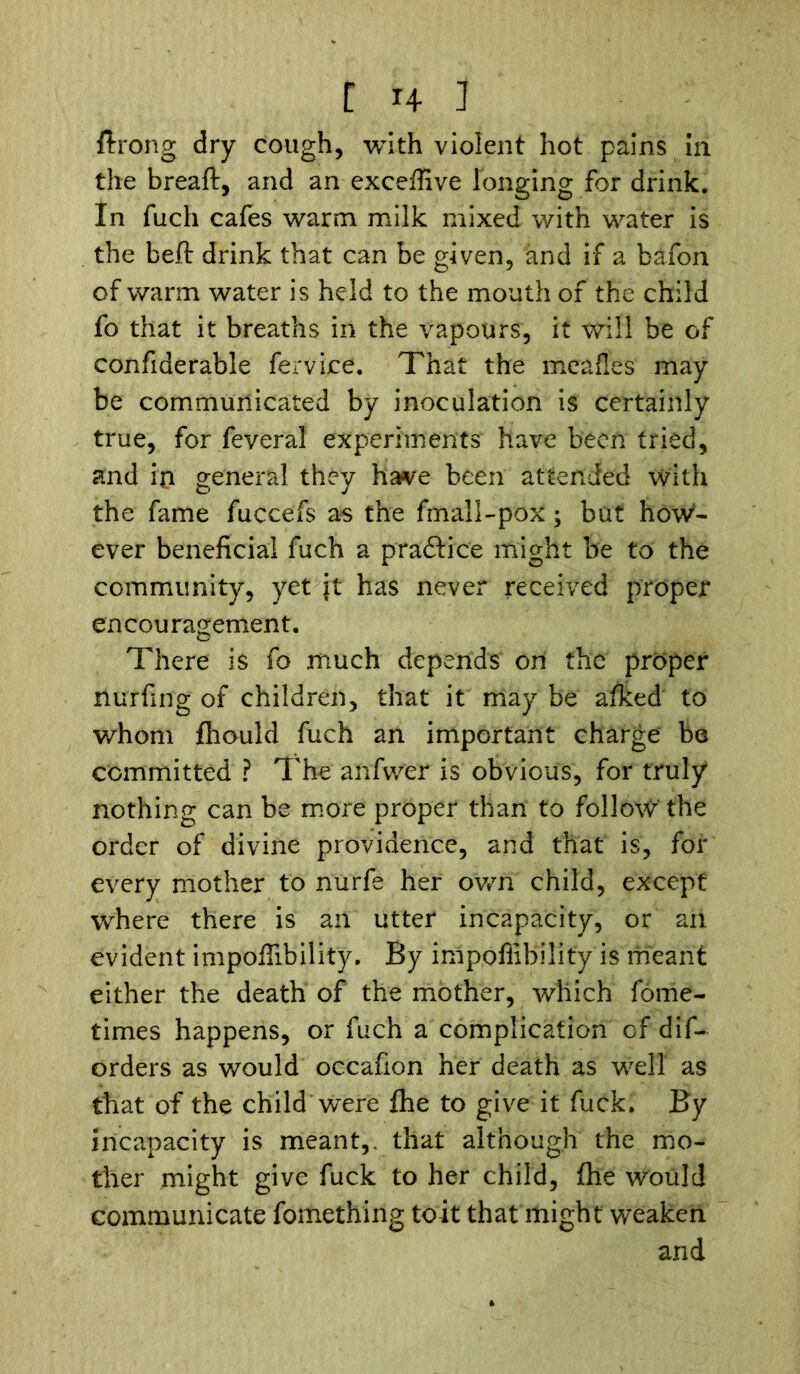 C x4 ] flrong dry cough, with violent hot pains in the bread, and an exceffive longing for drink. In fuch cafes warm milk mixed with water is the bed drink that can be given, and if a bafon of warm water is held to the mouth of the child fo that it breaths in the vapours, it will be of confiderable fervice. That the meafles may be communicated by inoculation is certainly true, for feveral experiments have been tried, and in general they have been attended with the fame fuccefs as the fmall-pox; but how- ever beneficial fuch a pra&ice might be to the community, yet jt has never received proper encouragement. There is fo much depends on the proper nurfing of children, that it may be afked to whom fhould fuch an important charge be committed ? The anfivv'er is obvious, for truly nothing can be more proper than to follow' the order of divine providence, and that is, for every mother to nurfe her own child, except where there is an utter incapacity, or an evident impoffibility. By impoffibility is meant either the death of the mother, which fome- times happens, or fuch a complication of dis- orders as would occafion her death as well as that of the child were fhe to give it fuck. By incapacity is meant,, that although the mo- ther might give fuck to her child, (he would communicate fomething toit that might weaken and