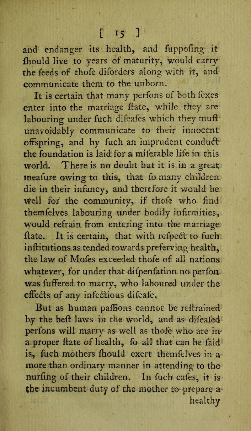 and endanger its health, and fuppofmg it fhould live to years of maturity, would carry the feeds of thofe diforders along with it, and communicate them to the unborn. It is certain that many perfons of both fexes enter into the marriage ftate, while they are labouring under fuch difeafes which they muft unavoidably communicate to their innocent offspring, and by fuch an imprudent conduft the foundation is laid for a miferable life in this world. There is no doubt but it is in a great meafure owing to this, that fo many children die in their infancy, and therefore it would be well for the community, if thofe who find themfelves labouring under bodily infirmities, would refrain from entering into the marriage ftate. It is certain, that with refpedt to fuch inftitutions as tended towards preferving health, the law of Mofes exceeded thofe of all nations whatever, for under that difpenfation no perfon was fuffered to marry, who laboured under the effeCts of any infectious difeafe. But as human paffions cannot be reftrained by the beft laws in the world, and as difeafed perfons will marry as well as thofe who are iiv a proper ftate of health, fo all that can be faid is, fuch mothers fhould exert themfelves in a more than ordinary manner in attending to the nurfing of their children. In fuch cafes, it is the incumbent duty of the mother to prepare a healthy