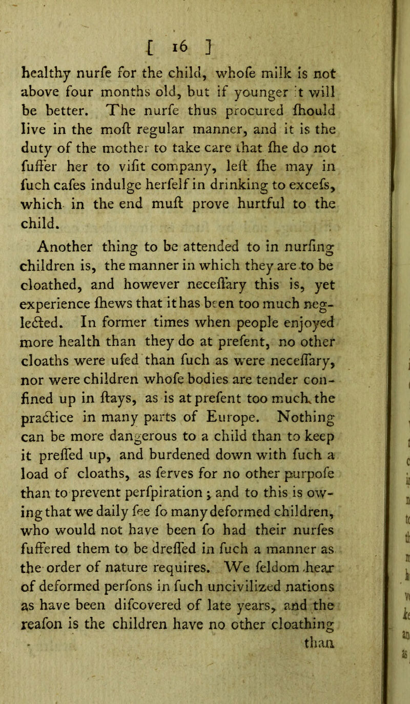 healthy nurfe for the child, whofe milk is not above four months old, but if younger t will be better. The nurfe thus procured fhould live in the moft regular manner, and it is the duty of the mother to take care that fhe do not fuffer her to vifit company, left {he may in fuch cafes indulge herfelf in drinking to excels, which in the end muft prove hurtful to the child. Another thing to be attended to in nurfing children is, the manner in which they are to be cloathed, and however neceftary this is, yet experience (hews that it has been too much neg- lected. In former times when people enjoyed more health than they do at prefent, no other cloaths were ufed than fuch as were neceftary, nor were children whofe bodies are tender con- fined up in ftays, as is at prefent too muck the practice in many parts of Europe. Nothing can be more dangerous to a child than to keep it preflfed up, and burdened down with fuch a load of cloaths, as ferves for no other purpofe than to prevent perfpiration •> and to this is ow- ing that we daily fee fo many deformed children, who would not have been fo had their nurfes fuffered them to be drefled in fuch a manner as the order of nature requires. We feldomhear of deformed perfons in fuch uncivilized nations as have been difcovered of late years, and the reafon is the children have no other cloathing than