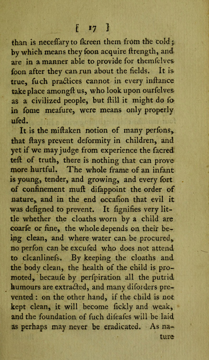 E *7 } than is neceflaryto (kreen them from the cold; by which means theyfoon acquire ftrength, and are in a manner able to provide for themfelves foon after they can run about the fields. It is true, fuch practices cannot in every inftance take place amongft us, who look upon ourfelves as a civilized people, but ft ill it might do lo in fome meafure, were means only properly ufed. It is the miftaken notion of many perfons* that ftays prevent deformity in children, and yet if we may judge from experience the facred teft of truth, there is nothing that can prove more hurtful. The whale frame of an infant is young, tender, and growing, and every fort of confinement muft difappoint the order of nature* and in the end ©ccafion that evil it was defigned to prevent. It fignifies very lit- tle whether the cloaths worn by a child are coarfe or fine, the whole depends on their be- ing clean, and where water can be procured, no perfon can be excufed who does not attend to cleanlinefs. By keeping the cloaths and the body clean, the health of the child is pro- moted, becaufe by perfpiration all the putrid humours are extracted, and many di folders pre- vented : on the other hand, if the child is not kept clean, it will become fickly and weak, and the foundation of fuch difeafes will be laid as perhaps may never be eradicated. As na- ture