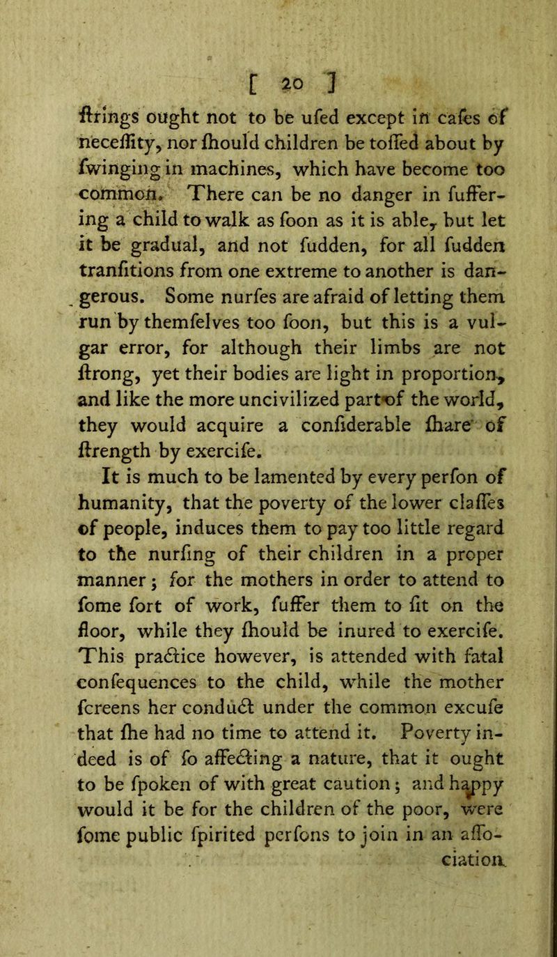 firings ought not to be ufed except in cafes of neceflity, nor fhould children be toffed about by fwinging in machines, which have become too common* There can be no danger in fuffer- ing a child to walk as foon as it is able, but let it be gradual, and not hidden, for all fudden tranfitions from one extreme to another is dan- gerous. Some nurfes are afraid of letting them run by themfelves too foon, but this is a vul- gar error, for although their limbs are not ftrong, yet their bodies are light in proportion, and like the more uncivilized part«of the world, they would acquire a conhderable fhare’ of ftrength by exercife. It is much to be lamented by every perfon of humanity, that the poverty of the lower clafles ©f people, induces them to pay too little regard to the nurhng of their children in a proper manner; for the mothers in order to attend to fome fort of work, fuffer them to fit on the floor, while they fhould be inured to exercife. This pradtice however, is attended with fatal confequences to the child, while the mother fcreens her conduct under the common excufe that (he had no time to attend it. Poverty in- deed is of fo affecting a nature, that it ought to be fpoken of with great caution; and happy would it be for the children of the poor, were fome public fpirited pcrfons to join in an affo- ciatioiv