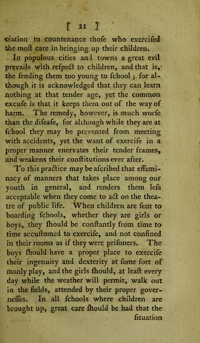ci&tion to countenance thofe who exercifed the moft Care in bringing up their children. In populous cities and towns a great evil prevails with refpedt to children, and that is,‘ the fending them too young to fchool ; for al- though it is acknowledged that they can learn nothing at that tender age, yet the common excufe is that it keeps them out of the way of harm. The remedy, however, is much worfe than the difeafe, for although while they are at fchool they may be prevented from meeting with accidents, yet the want of exercife in a proper manner enervates their tender frames, and weakens their conftitutions ever after. To this pradtice may be afcribed that effemi- nacy of manners that takes place among our youth in general, and renders them lefs acceptable when they come to a£t on the thea- tre of public life. When children are fent to boarding fchools, whether they are girls or boys, they fhould be conftantly from time to time accuftomed to exercife, and not confined in their rooms as if they were prifoners. The boys fhould have a proper place to exercife their ingenuity and dexterity at fome fort of manly play, and the girls fhould, at leaft every day while the weather will permit, walk out in the fields, attended by their proper gover- nefies. In all fchools where children are brought up, great care fhould be had that the fituation