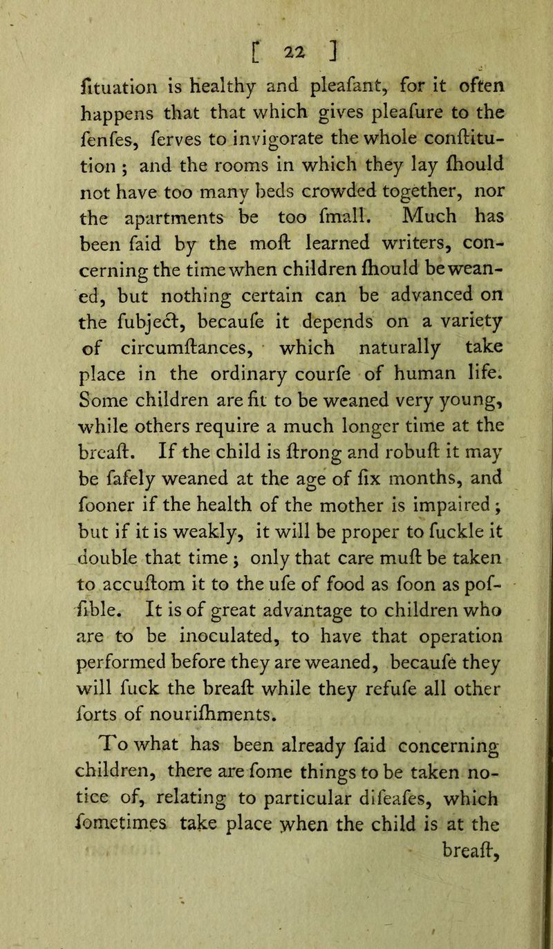 fituation is healthy and pleafant, for it often happens that that which gives pleafure to the fenfes, ferves to invigorate the whole conftitu- tion ; and the rooms in which they lay fhould not have too many beds crowded together, nor the apartments be too fmall. Much has been faid by the moft learned writers, con- cerning the time when children fhould be wean- ed, but nothing certain can be advanced on the fubject, becaufe it depends on a variety of circumftances, which naturally take place in the ordinary courfe of human life. Some children are ftt to be weaned very young, while others require a much longer time at the brcaft. If the child is ftrong and robuft it may be fafely weaned at the age of fix months, and fooner if the health of the mother is impaired ; but if it is weakly, it will be proper to fuckle it double that time ; only that care muft be taken to accuftom it to the ufe of food as foon as pof- fible. It is of great advantage to children who are to be inoculated, to have that operation performed before they are weaned, becaufe they will fuck the breaft while they refufe all other forts of nourishments. To what has been already faid concerning children, there are Some things to be taken no- tice of, relating to particular difeafes, which Sometimes take place when the child is at the breaft,