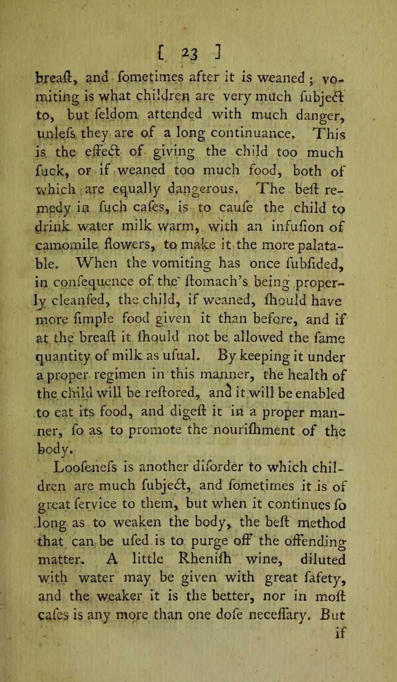 hreaft, and fometimes after it is weaned ; vo- miting is what children are very much fubjeft to, but feldom attended with much danger, unlefs they are of a long continuance. This is the effedt of giving the child too much fuck, or if weaned too much food, both of which are equally dangerous. The beft re- medy in fuch cafes, is to caufe the child to drink water milk warm, with an infufion of camomile flowers, to make it the more palata- ble. When the vomiting has once fubfided, in confequence of the' ftomach’s being proper- ly cleanfed, the child, if weaned, fhould have more Ample food given it than before, and if at the breaft it fhould not be allowed the fame quantity of milk as ufual. By keeping it under a proper regimen in this manner, the health of the child will be reftored, anc! it will be enabled to eat its food, and digeft it in a proper man- ner, fo as to promote the nourifhment of the body. Loofenefs is another diforder to which chil- dren are much fubjedt, and fometirnes it is of great fervice to them, but when it continues fo dong as to weaken the body, the beft method that can be ufed is to purge off the offending matter. A little Rhenifh wine, diluted with water may be given with great fafety, and the weaker it is the better, nor in molt cafes is any more than one dofe neceffary. But if