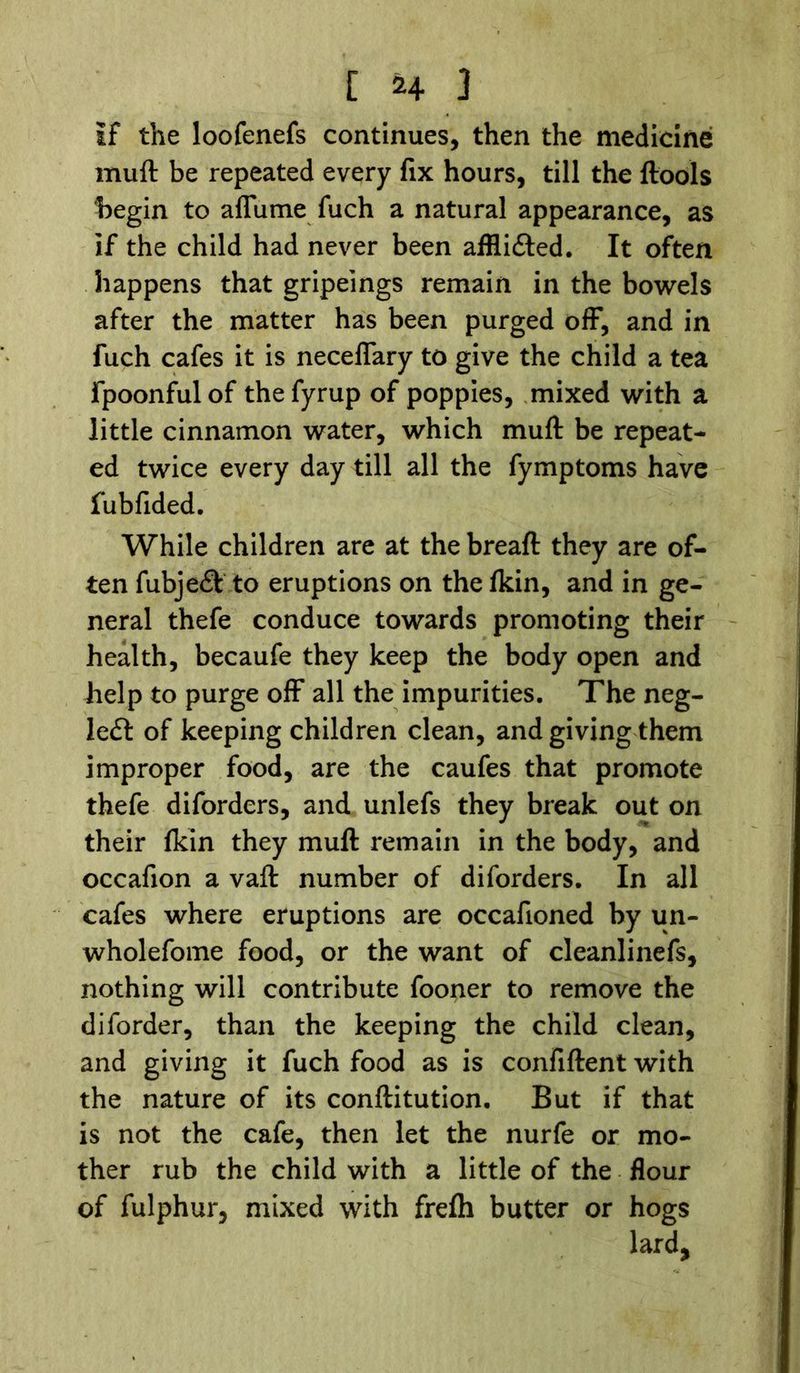 If the loofenefs continues, then the medicine muft be repeated every fix hours, till the {tools begin to affume fuch a natural appearance, as if the child had never been afflifted. It often happens that gripeings remain in the bowels after the matter has been purged off, and in fuch cafes it is neceffary to give the child a tea fpoonful of the fyrup of poppies, mixed with a little cinnamon water, which muft be repeat- ed twice every day till all the fymptoms have fubfided. While children are at the breaft they are of- ten fubje& to eruptions on the {kin, and in ge- neral thefe conduce towards promoting their health, becaufe they keep the body open and help to purge off all the impurities. The neg- lect of keeping children clean, and giving them improper food, are the caufes that promote thefe diforders, and unlefs they break out on their {kin they muft remain in the body, and occafion a vaft number of diforders. In all cafes where eruptions are occafioned by un- wholefome food, or the want of cleanlinefs, nothing will contribute fooner to remove the diforder, than the keeping the child clean, and giving it fuch food as is confiftent with the nature of its conftitution. But if that is not the cafe, then let the nurfe or mo- ther rub the child with a little of the flour of fulphur, mixed with frelh butter or hogs lard.