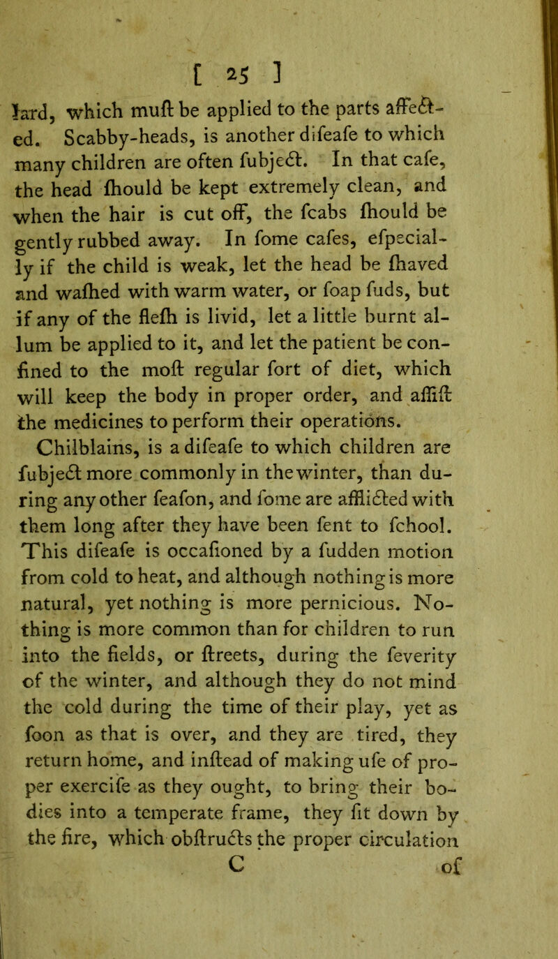 lard, which mu ft be applied to the parts affect- ed. Scabby-heads, is another difeafe to which many children are often fubjedf. In that cafe, the head ihould be kept extremely clean, and when the hair is cut off, the fcabs fliould be gently rubbed away. In fome cafes, efpecial- ly if the child is weak, let the head be fhaved and waflhed with warm water, or foap fuds, but if any of the flefh is livid, let a little burnt al- lum be applied to it, and let the patient be con- fined to the moft regular fort of diet, which will keep the body in proper order, and aflift the medicines to perform their operations. Chilblains, is a difeafe to which children are fubjedtmore commonly in the winter, than du- ring any other feafon, and fome are afflidted with them long after they have been fent to fchool. This difeafe is occafioned by a fudden motion from cold to heat, and although nothing is more natural, yet nothing is more pernicious. No- thing is more common than for children to run into the fields, or ftreets, during the feverity of the winter, and although they do not mind the cold during the time of their play, yet as foon as that is over, and they are tired, they return home, and inftead of making ufe of pro- per exercife as they ought, to bring their bo- dies into a temperate frame, they fit down by the fire, which obftrudts the proper circulation C ‘ of