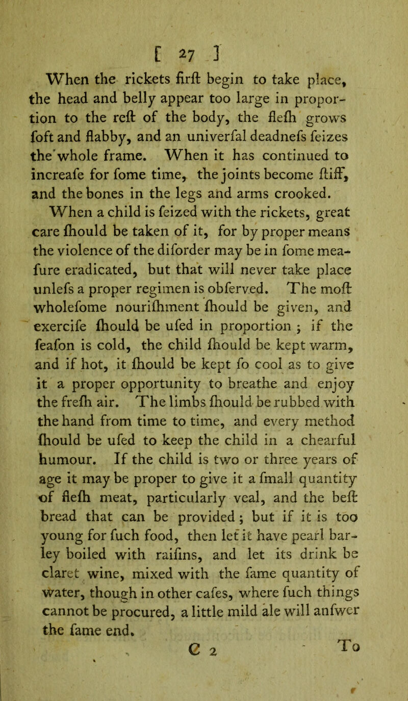 When the rickets firft begin to take place, the head and belly appear too large in propor- tion to the reft of the body, the flefh grows foft and flabby, and an univerfal deadnefs feizes the* whole frame. When it has continued to increafe for fome time, the joints become ftifF, and the bones in the legs and arms crooked. When a child is feized with the rickets, great care ftiould be taken of it, for by proper means the violence of the diforder may be in fome mea- fure eradicated, but that will never take place unlefs a proper regimen is obferved. The moft wholefome nourifhment fhould be given, and exercife fhould be ufed in proportion ; if the feafon is cold, the child fhould be kept warm, and if hot, it fhould be kept fo cool as to give it a proper opportunity to breathe and enjoy the frefh air. The limbs fhould be rubbed with the hand from time to time, and every method fhould be ufed to keep the child in a chearful humour. If the child is two or three years of age it may be proper to give it a fmall quantity of fiefh meat, particularly veal, and the beft bread that can be provided; but if it is too young for fuch food, then let it have pearl bar- ley boiled with raifins, and let its drink be claret wine, mixed with the fame quantity of water, though in other cafes, where fuch things cannot be procured, a little mild ale will anfwer the fame end. G 2 To