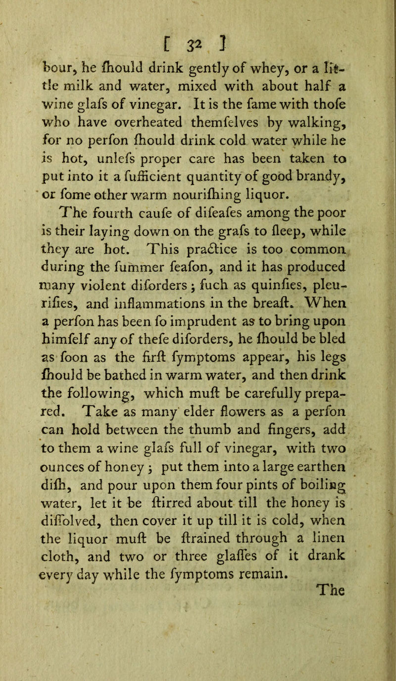 boar, he fhould drink gently of whey, or a lit- tle milk and water, mixed with about half a wine glafs of vinegar. It is the fame with thofe who have overheated themfelves by walking, for no perfon fhould drink cold water while he is hot, unlefs proper care has been taken to put into it afufficient quantity of good brandy, or fome other warm nourifhing liquor. The fourth caufe of difeafes among the poor is their laying down on the grafs to fleep, while they are hot. This pra£tice is too common during the fummer feafon, and it has produced many violent diforders; fuch as quinfies, pleu- rifies, and inflammations in the breaft* When a perfon has been fo imprudent as to bring upon himfelf any of thefe diforders, he fhould be bled as foon as the firfl fymptoms appear, his legs fhould be bathed in warm water, and then drink the following, which muft be carefully prepa- red. Take as many elder flowers as a perfon can hold between the thumb and fingers, add to them a wine glafs full of vinegar, with two ounces of honey ; put them into a large earthen difh, and pour upon them four pints of boiling water, let it be ftirred about till the honey is difiblved, then cover it up till it is cold, when the liquor muft be ftrained through a linen cloth, and two or three glafles of it drank every day while the fymptoms remain. The