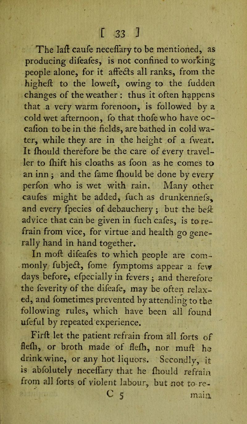 The lafl caufe neceflary to be mentioned, as producing difeafes, is not confined to working people alone, for it affe£ts all ranks, from the highefl to the loweft, owing to the fudden changes of the weather : thus it often happens that a very warm forenoon, is followed by a cold wet afternoon, fo that thofewho have oc- cafion to be in the fields, are bathed in cold wa- ter, while they are in the height of a fweat. It fhould therefore be the care of every travel- ler to fhift his cloaths as foon as he comes to an inn ; and the fame fhould be done by every perfon who is wet with rain. Many other caufes might be added, fuch as drunkerinefs, and every fpecies of debauchery ; but the befi advice that can be given in fuch cafes, is to re- frain from vice, for virtue and health go gene- rally hand in hand together. In moft difeafes to which people are com- monly fubjeft, fome fymptoms appear a few days before, efpecially in fevers; and therefore the feverity of the difeafe, may be often relax- ed, and fometimes prevented by attending to the following rules, which have been all found ufeful by repeated experience. Firft let the patient refrain from all forts of flefh, or broth made of flefh, nor muft he drink wine, or any hot liquors. Secondly, it is abfolutely neceflary that he fhould refrain from all forts of violent labour, but not to re- C 5 mai&