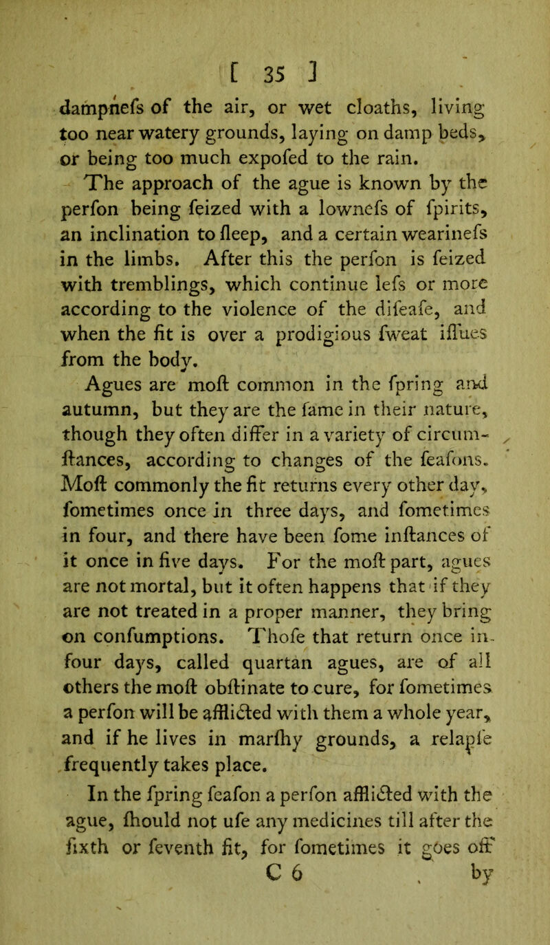 dampnefs of the air, or wet cloaths, living too near watery grounds, laying on damp beds* or being too much expofed to the rain. The approach of the ague is known by the perfon being feized with a lownefs of fpirits, an inclination to fleep, and a certain wearinefs in the limbs. After this the perfon is feized with tremblings, which continue lefs or more according to the violence of the difeafe, and when the fit is over a prodigious fweat iflues from the body. Agues are molt common in the fpring and autumn, but they are the fame in their nature, though they often differ in a variety of circum- ftances, according to changes of the feafons. Moft: commonly the fit returns every other day, fometimes once in three days, and fometimes in four, and there have been fome inftances of it once in five days. For the moft part, agues are not mortal, but it often happens that if they are not treated in a proper manner, they bring on confumptions. Thofe that return once in- four days, called quartan agues, are of all others the moft obftinate to cure, for fometimes. a perfon will be afflidled with them a whole year, and if he lives in marihy grounds, a relapfe frequently takes place. In the fpring feafon a perfon afflicted with the ague, fhould not ufe any medicines till after the fixth or feventh fit, for fometimes it goes ofF C 6 by