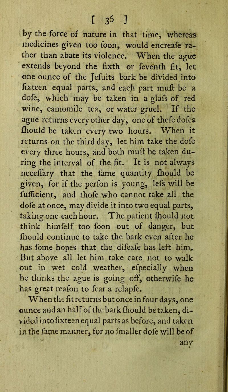 by the force of nature in that time, whereas medicines given too foon, would encreafe ra- ther than abate its violence. When the ague extends beyond the fixth or feventh fit, let one ounce of the Jefuits bark be divided into fixteen equal parts, and each part muft be a dofe, which may be taken in a glafs of red wine, camomile tea, or water gruel. If the ague returns every other day, one of thefedofes fhould be taken every two hours. When it returns on the third day, let him take the dofe every three hours, and both muft be taken du- ring the interval of the fit. It is not always neceflary that the fame quantity fhould be given, for if the perfon is young, lefs will be fufficient, and thofe who cannot take all the dofe at once, may divide it into two equal parts, taking one each hour. The patient fhould not think himfelf too foon out of danger, but fhould continue to take the bark even after he has fome hopes that the difeafe has left him. But above all let him take care not to walk out in wet cold weather, efpecially when he thinks the ague is going off, otherwife he has great reafon to fear a relapfe. When the fit returns but once in four days, one ounce and an half of the bark fhould be taken, di- vided into fixteen equal parts as before, and taken in the fame manner, for no fmaller dofe will be of any