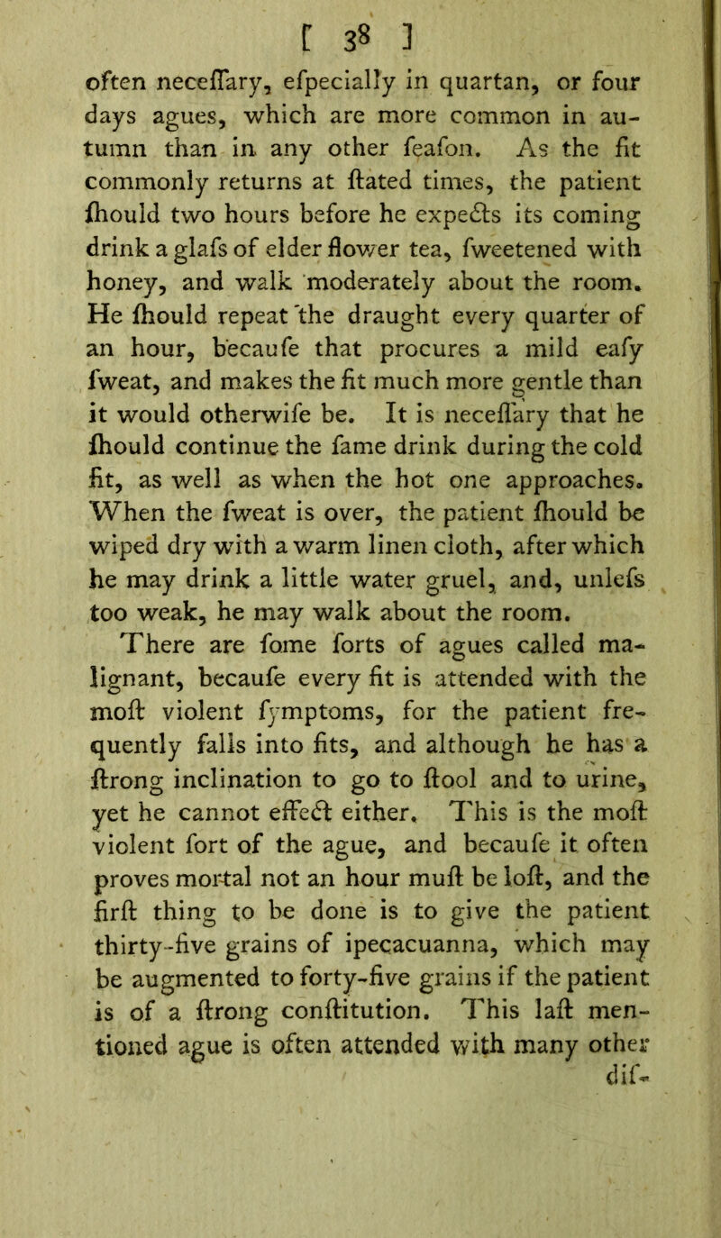 often neceflary, efpecially in quartan, or four days agues, which are more common in au- tumn than in any other feafon. As the fit commonly returns at ftated times, the patient fhould two hours before he experts its coming drink a glafs of elder flower tea, fweetened with honey, and walk moderately about the room. He fhould repeat the draught every quarter of an hour, becaufe that procures a mild eafy fweat, and makes the fit much more gentle than it would otherwife be. It is neceflary that he fhould continue the fame drink during the cold fit, as well as when the hot one approaches. When the fweat is over, the patient fhould be wiped dry wdth a warm linen cloth, after which he may drink a little water gruel, and, unlefs too weak, he may walk about the room. There are fome forts of agues called ma- lignant, becaufe every fit is attended with the moft violent fymptoms, for the patient fre- quently falls into fits, and although he has a ftrong inclination to go to ftool and to urine, yet he cannot effedt either. This is the moft: violent fort of the ague, and becaufe it often proves mortal not an hour muft be loft, and the firft thing to be done is to give the patient thirty-five grains of ipecacuanna, which may be augmented to forty-five grains if the patient is of a ftrong conftitution. This laft men- tioned ague is often attended with many other