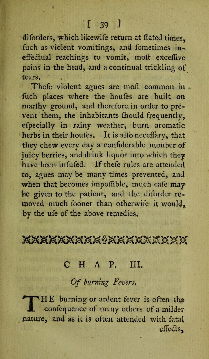 diforders, which likewife return at ftated times* fuch as violent vomitings, and fometimes in- effectual Teachings to vomit, moft exceffive pains in the head, and a continual trickling of tears. Thefe violent agues are moft common in fuch places where the houfes are built on marfhy ground, and therefore in order to pre- vent them, the inhabitants Ihould frequently, efpecially in rainy weather, burn aromatic herbs in their houfes. It is alfo neceffary, that they chew every day a confiderable number of juicy berries, and drink liquor into which they have been infufed. If thefe rules are attended to, agues may be many times prevented, and when that becomes impoffible, much eafe may be given to the patient, and the diforder re- moved much fooner than otherwife it would* by the ufe of the above remedies, CHAP. III. Of burning Fevers. TH E burning or ardent fever is often the confequence of many others of a milder nature, and as it is often attended with fatal effects.