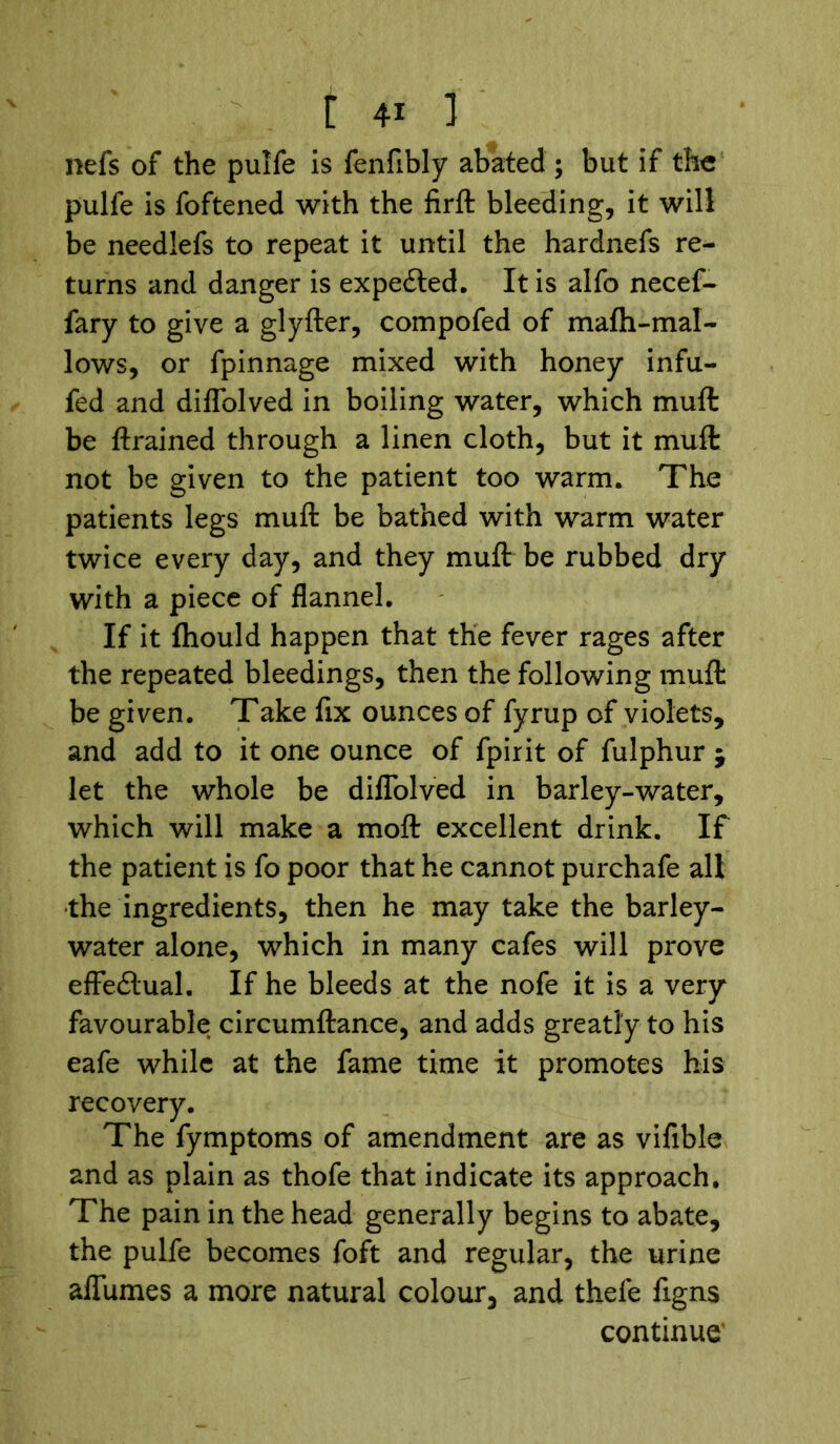 nefs of the pulfe is fenfibly abated ; but if the pulfe is foftened with the firft bleeding, it will be needlefs to repeat it until the hardnefs re- turns and danger is expedted. It is alfo necef- fary to give a glyfter, compofed of mafti-mal- lows, or fpinnage mixed with honey infu- fed and diflblved in boiling water, which muft be {trained through a linen cloth, but it muft not be given to the patient too warm. The patients legs muft be bathed with warm water twice every day, and they muft be rubbed dry with a piece of flannel. If it fhould happen that the fever rages after the repeated bleedings, then the following muft be given. Take fix ounces of fyrup of violets, and add to it one ounce of fpirit of fulphur ; let the whole be diflblved in barley-water, which will make a moft excellent drink. If the patient is fo poor that he cannot purchafe all the ingredients, then he may take the barley- water alone, which in many cafes will prove effectual. If he bleeds at the nofe it is a very favourable circumftance, and adds greatly to his eafe while at the fame time it promotes his recovery. The fymptoms of amendment are as vifible and as plain as thofe that indicate its approach. The pain in the head generally begins to abate, the pulfe becomes foft and regular, the urine afliimes a more natural colour, and thefe figns continue