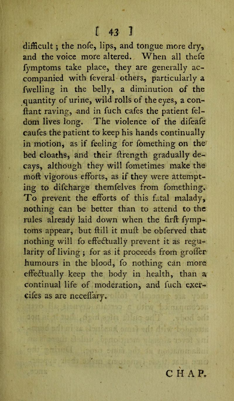 difficult; the nofe, lips, and tongue more dry, and the voice more altered. When all thefe fymptoms take place, they are generally ac- companied with feveral others, particularly a fwelling in the belly, a diminution of the quantity of urine, wild rolls of the eyes, a con- ftant raving, and in fuch cafes the patient fel- dom lives long. The violence of the difeafe caufes the patient to keep his hands continually in motion, as if feeling for fomething on the bed cloaths, and their ftrength gradually de- cays, although they will fometimes make the moft vigorous efforts, as if they were attempt- ing to difcharge themfelves from fomething* To prevent the efforts of this fatal malady, nothing can be better than to attend to the rules already laid down when the firft fymp- toms appear, but ftill it muff be obferved that nothing will fo effectually prevent it as regu- larity of living; for as it proceeds from groffer humours in the blood, fo nothing can more effectually keep the body in health, than a, continual life of moderation, and fuch exer-» cifes as are neceffary.