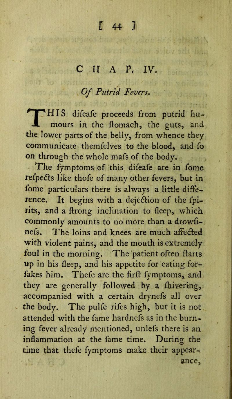CHAP. IV. Of Putrid Fevers. THIS difeafe proceeds from putrid hu- mours in the ftomach, the guts, and the lower parts of the belly, from whence they communicate themfelves to the blood, and fo on through the whole mafs of the body. The fymptoms of this difeafe are in fome refpedts like thofe of many other fevers, but in fome particulars there is always a little diffe- rence. It begins with a dejedtion of the fpi- rits, and a ftrong inclination to fleep, which commonly amounts to no more than a drowfi- nefs. The loins and knees are much affedted with violent pains, and the mouth is extremely foul in the morning. The patient often ftarts up in his fleep, and his appetite for eating for- fakes him. Thefe are the firft fymptoms* and they are generally followed by a fhivering, accompanied with a certain drynefs all over the body. The pulfe rifes high, but it is not attended with the fame hardnefs as in the burn- ing fever already mentioned, unlefs there is an inflammation at the fame time. During the time that thefe fymptoms make their appear- ance.