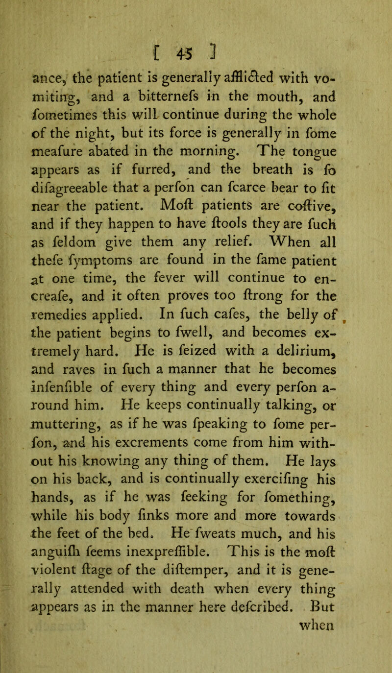 ance, the patient is generally affli&ed with vo- miting, and a bitternefs in the mouth, and fometimes this will continue during the whole of the night, but its force is generally in fome meafure abated in the morning. The tongue appears as if furred, and the breath is fo difagreeable that a perfon can fcarce bear to fit near the patient. Moft patients are coftive, and if they happen to have ftools they are fuch as feldom give them any relief. When all thefe fymptoms are found in the fame patient at one time, the fever will continue to en- creafe, and it often proves too ftrong for the remedies applied. In fuch cafes, the belly of f the patient begins to fwell, and becomes ex- tremely hard. He is feized with a delirium, and raves in fuch a manner that he becomes infenfible of every thing and every perfon a - round him. He keeps continually talking, or muttering, as if he was fpeaking to fome per- fon, and his excrements come from him with- out his knowing any thing of them. He lays on his back, and is continually exercifing his hands, as if he was feeking for fomething, while his body finks more and more towards the feet of the bed. He fweats much, and his anguifh feems inexpreftible. This is the moft violent ftage of the diftemper, and it is gene- rally attended with death when every thing appears as in the manner here defcribed. But when