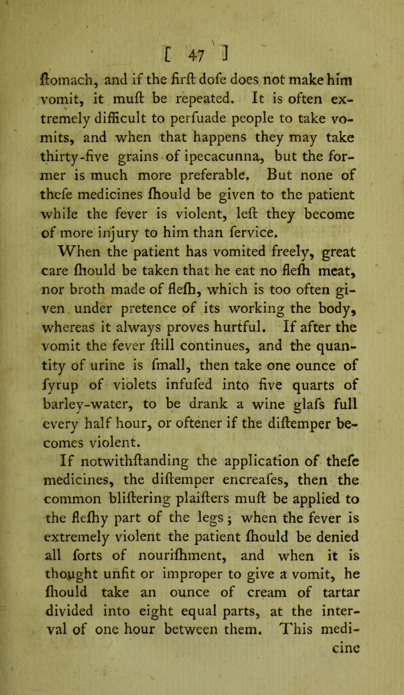 ftomach, and if the firft dofe does not make him vomit, it muft be repeated. It is often ex- tremely difficult to perfuade people to take vo- mits, and when that happens they may take thirty-five grains of ipecacunna, but the for- mer is much more preferable. But none of thefe medicines fhould be given to the patient while the fever is violent, left they become of more injury to him than fervice. When the patient has vomited freely, great care fhould be taken that he eat no flefh meat, nor broth made of flefh, which is too often gi- ven under pretence of its working the body, whereas it always proves hurtful. If after the vomit the fever ftill continues, and the quan- tity of urine is fmall, then take one ounce of fyrup of violets infufed into five quarts of barley-water, to be drank a wine glafs full every half hour, or oftener if the diftemper be- comes violent. If notwithftanding the application of thefe medicines, the diftemper encreafes, then the common bliftering plaifters muft be applied to the flefhy part of the legs; when the fever is extremely violent the patient fhould be denied all forts of nourifhment, and when it is thought unfit or improper to give a vomit, he fhould take an ounce of cream of tartar divided into eight equal parts, at the inter- val of one hour between them. This medi- cine