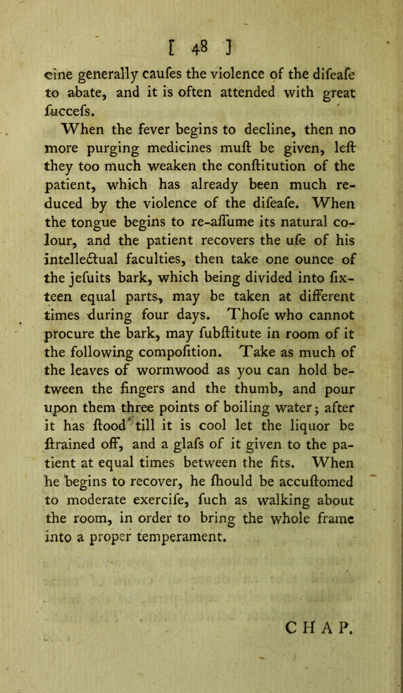 cine generally caufes the violence of the difeafe to abate, and it is often attended with great fuccefs. When the fever begins to decline, then no more purging medicines muft be given, left they too much weaken the conftitution of the patient, which has already been much re- duced by the violence of the difeafe. When the tongue begins to re-affume its natural co- lour, and the patient recovers the ufe of his intelledlual faculties, then take one ounce of the jefuits bark, which being divided into fix- teen equal parts, may be taken at different times during four days. Thofe who cannot procure the bark, may fubftitute in room of it the following compofition. Take as much of the leaves of wormwood as you can hold be- tween the fingers and the thumb, and pour upon them three points of boiling water; after it has flood till it is cool let the liquor be ftrained off, and a glafs of it given to the pa- tient at equal times between the fits. When he begins to recover, he fhould be accuftomed to moderate exercife, fuch as walking about the room, in order to bring the whole frame into a proper temperament.
