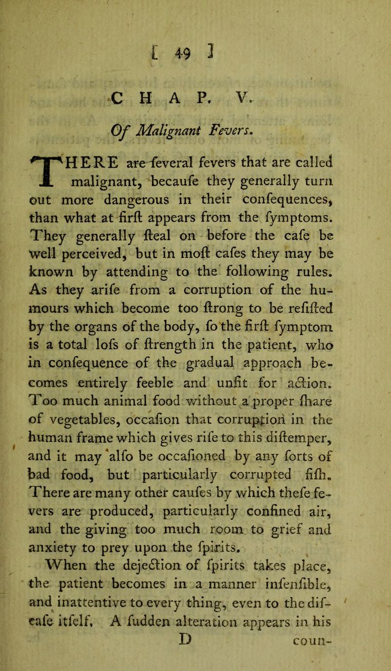 C H A P. V. Of Malignant Fevers. HERE are feveral fevers that are called malignant, becaufe they generally turn out more dangerous in their confequences, than what at firft appears from the fymptoms. They generally fteal on before the cafe be well perceived, but in molt cafes they may be known by attending to the following rules. As they arife from a corruption of the hu- mours which become too ftrong to be refilled by the organs of the body, fo the firft fymptom is a total lofs of ftrength in the patient, who in confequence of the gradual approach be- comes entirely feeble and unfit for a£tion„ Too much animal food without a proper (hare of vegetables, occafion that corruption in the human frame which gives rife to this diftemper, and it may alfo be occafioned by any forts of bad food, but particularly corrupted fifh„ There are many other caufes by which thefe fe- vers are produced, particularly confined air, and the giving too much room to grief and anxiety to prey upon the fpirits. When the deje£lion of fpirits takes place, the patient becomes in a manner infenfible, and inattentive to every thing, even to thedif- cafe itfelf, A fudden alteration appears in his D coun-