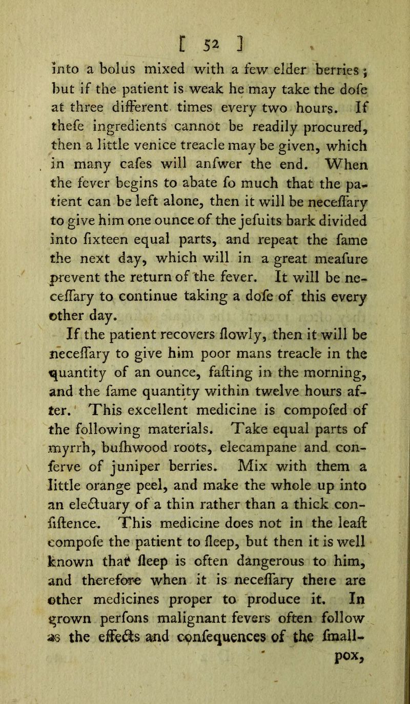 into a bolus mixed with a few elder berries ; but if the patient is weak he may take the dofe at three different times every two hours. If thefe ingredients cannot be readily procured, then a little Venice treacle may be given, which in many cafes will anfwer the end. When the fever begins to abate fo much that the pa- tient can be left alone, then it will be neceffary to give him one ounce of the jefuits bark divided into fixteen equal parts, and repeat the fame the next day, which will in a great meafure prevent the return of the fever. It will be ne- ceffary to continue taking a dofe of this every other day. If the patient recovers flowly, then it will be neceffary to give him poor mans treacle in the quantity of an ounce, falling in the morning, and the fame quantity within twelve hours af- ter. This excellent medicine is compofed of the following materials. Take equal parts of myrrh, bulhwood roots, elecampane and con- ferve of juniper berries. Mix with them a little orange peel, and make the whole up into an electuary of a thin rather than a thick con- silience. This medicine does not in the leaf! eompofe the patient to Heep, but then it is well known thatf lleep is often dangerous to him, and therefore when it is neceffary there are other medicines proper to produce it. In grown perfons malignant fevers often follow as the effects and cvnfequences of the fmall- pox,