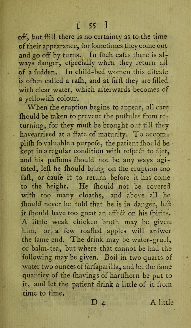 off, but (till there is no certainty as to the time of their appearance, for fometimes they come out and go off by turns. In fach cafes there is al- ways danger, efpecially v/hen they return all of a fudden. In child-bed women this difeafe is often called a rafh, and at firft they are filled with clear water, which afterwards becomes of a yellowifh colour. When the eruption begins to appear, all care fhould be taken to prevent the puftuies from re- turning, for they muff be brought out till they havearrived at a ftate of maturity. To accom- plifh fo valuable a purpofe, the patient fhould be kept in a regular condition with refpedt to diet, and his paffions fhould not be any ways agi- tated, left he fhould bring on the eruption too faft, or caufe it to return before it has come to the height. He fhould not be covered with too many cloaths, and above all he fhould never be told that he is in danger, left it fhould have too great an effect on his fpirits. A little weak chicken broth may be given him, or a few roafted apples will anfwer the fame end. The drink may be water-gruel, or balm-tea, but where that cannot be had the following may be given. Boil in two quarts of water two ounces of farfaparilla, and let the fame quantity of the fhavings of hartfhorn be put to it, and let the patient drink a little of it from time to time, D 4 A little