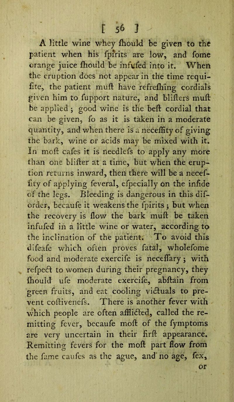 A little wine whey fhould be given to the patient when his fpfrits are low, and fome orange juice fhould be infufed into it. When the eruption does not appear in the time requi- flte, the patient muft have refrefhing cordials given him to fupport nature, and blifters muft be applied ; good wine is the beft cordial that can be given, fo as it is taken in a moderate quantity, and when there is a neceffity of giving the bark, wine or acids may be mixed with it. In mo ft cafes it is needlefs to apply any more than one blifter at a time, but when the erup- tion returns inv/ard, then there will be a necef- fity of applying feveral, efpecially on the infide of the legs. Bleeding is dangerous in this dif- order, becaufe it weakens the fpirits; but when the recovery is flow the bark muft be taken infufed in a little wine or water, according to the inclination of the patient. To avoid this dlfeafe which often proves fatal, wholefome food and moderate exercife is neceflary; with refpecft to women during their pregnancy, they fhoulft ufe moderate exercife, abftain from green fruits, and eat cooling victuals to pre- vent coftivenefs. There is another fever with which people are often afflicted, called the re- mitting fever, becaufe moft of the fymptoms are very uncertain in their firft appearance. Remitting fevers for the moft part flow from the fame caufes as the ague, and no age, fex, or