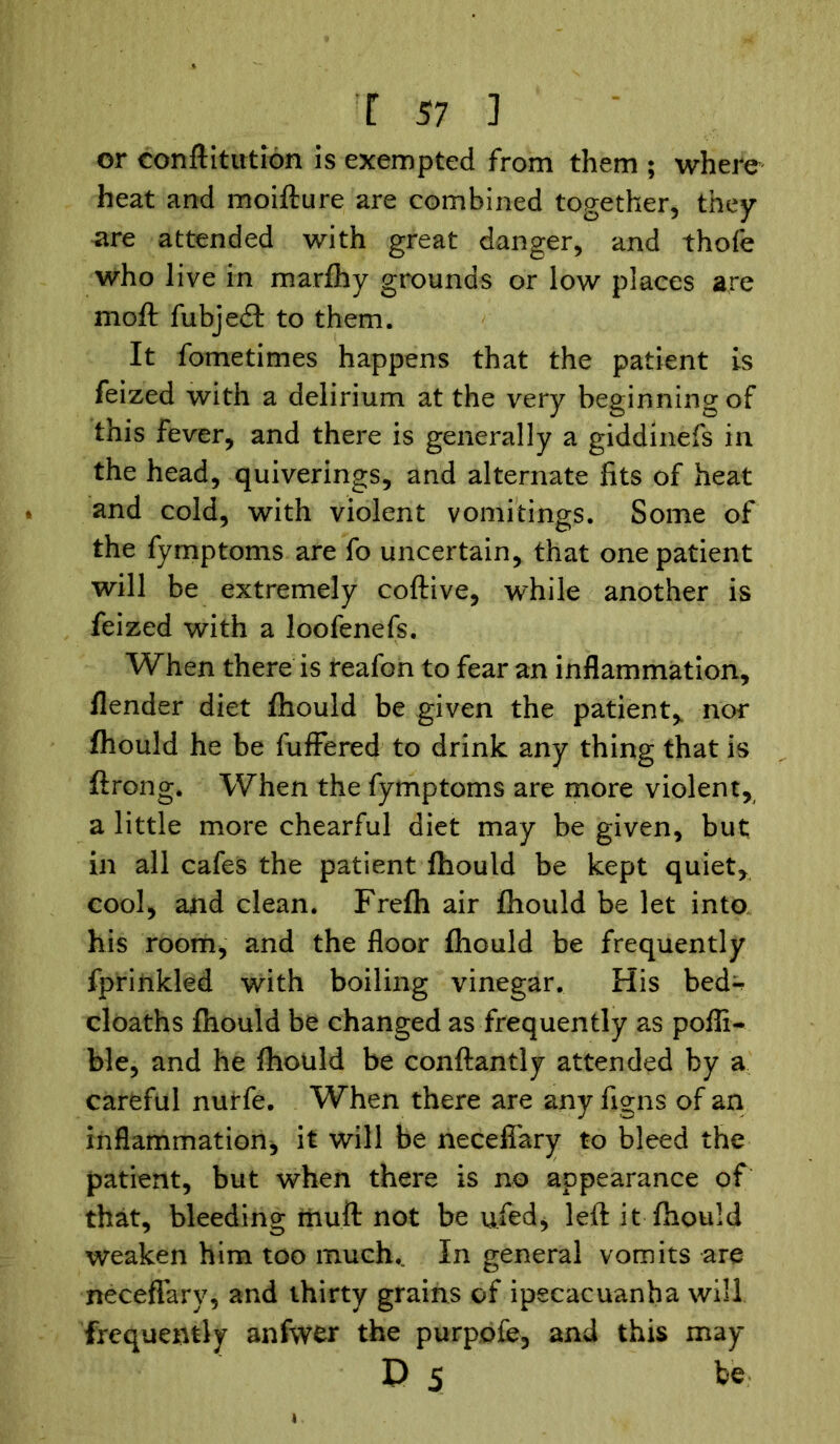 or conftltution is exempted from them ; where heat and moifture are combined together, they are attended with great danger, and thofe who live in marfhy grounds or low places are moft fubjedt to them. It fometimes happens that the patient is feized with a delirium at the very beginning of this fever, and there is generally a giddinefs in the head, quiverings, and alternate fits of heat and cold, with violent vomitings. Some of the fymptoms are fo uncertain, that one patient will be extremely coftive, while another is feized with a loofenefs. When there is reafon to fear an inflammation, flender diet fhould be given the patient* nor fhould he be fuffered to drink any thing that is ft roil g. When the fymptoms are more violent, a little more chearful diet may be given, but in all cafes the patient ftiould be kept quiet, cool, and clean. Frefh air fhould be let into his room, and the floor fhould be frequently fprinkled with boiling vinegar. His bed^ cloaths fhould be changed as frequently as pofli- ble, and he fhould be conftantly attended by a careful nurfe. When there are any figns of an inflammation* it will be neceffary to bleed the patient, but when there is no appearance of that, bleeding iiiuft not be ufied* left it fhould weaken him too much.. In general vomits are neceffary, and thirty grains of ipecacuanha will frequently anfwer the purpofe, and this may D 5 be
