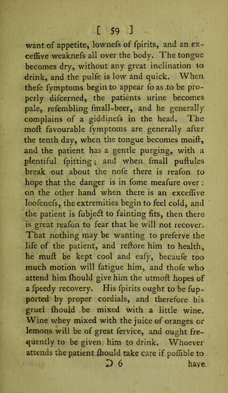 want of appetite, lownefs of fpirits, and an ex- ceffive weaknefs all over the body. The tongue becomes dry, without any great inclination to drink, and the pulfe is low and quick. When thefe fymptoms begin to appear fo as to be pro- perly difcerned, the patients urine becomes pale, refembling fmall-beer, and he generally complains of a giddinefs in the head. The moft favourable fymptoms are generally after the tenth day, when the tongue becomes moift, and the patient has a gentle purging, with a plentiful fpitting; and when fmall puftules break out about the nofe there is reafon to hope that the danger is in fome meafure over : on the other hand when there is an exceffive loofenefs, the extremities begin to feel cold, and the patient is fubjeft to fainting fits, then there is great reafon to fear that he will not recover. That nothing may be wanting to preferve the life of the patient, and reftore him to health, he muff be kept cool and eafy, becaufe too much motion will fatigue him, and thofe who attend him fhould give him the utmofl hopes of a fpeedy recovery. His fpirits ought to be fup- ported’ by proper cordials, and therefore his gruel fhould be mixed with a little wine. Wine whey mixed with the juice of oranges or lemons will be of great fervice, and ought fre- quently to be given, him to drink. Whoever attends the patient fhould take care if poflible to D 6 have.