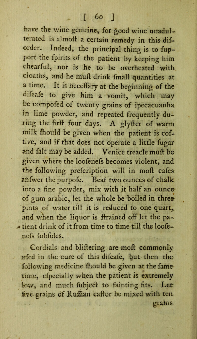 have the wine genuine, for good wine unadul- terated is almoft a certain remedy in this dis- order. Indeed, the principal thing is to fup- port the fpirits of the patient by keeping him chearful, nor is he to be overheated with cloaths, and he muft drink fmall quantities at a time. It is neceffary at the beginning of the difeafe to give him a vomit, which may be compofed of twenty grains of ipecacuanha in lime powder, and repeated frequently du- ring the firft four days. A glyfter of warm milk fhould be given when the patient is cof- tive, and if that does not operate a little fugar and fait may be added. Venice treacle muft be given where the ioofenefs becomes violent, and the following prefcription will in moft cafes anfwer the purpofe. Beat two ounces of chalk into a fine powder, mix with it half an ounce of gum arabic, let the whole be boiled in three pints of water till it is reduced to one quart* and when the liquor is ftrained off let the pa- > tient drink of it from time to time till the loofe- nefs fubfides. Cordials and bliftering are moft commonly ufed in the cure of this difeafe, but then the following medicine fhould be given at the fame time, efpecially when the patient is extremely low, and much fubject to fainting fits. Let five grains of Ruffian caftor be mixed with tea grains