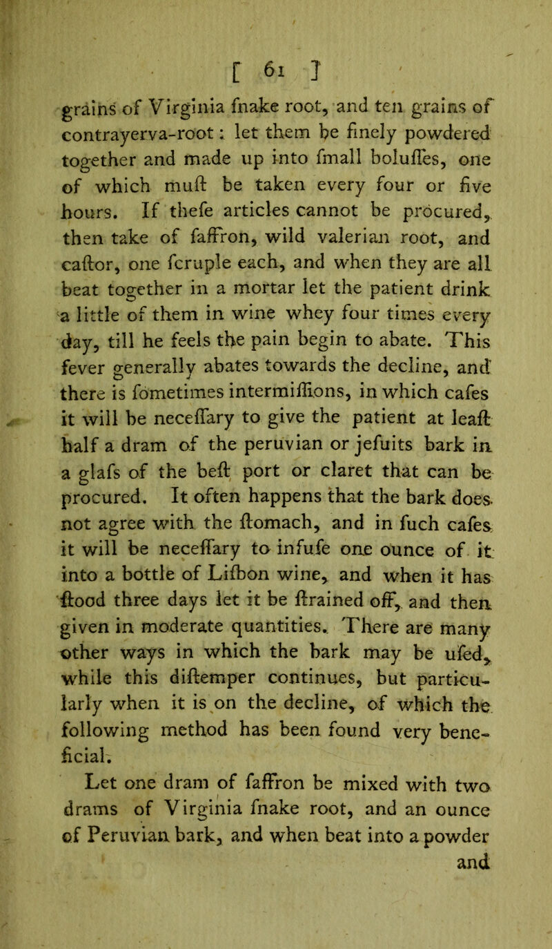 grains of Virginia fnake root, and ten grains of contrayerva-root: let them be finely powdered together and made up into fmall bolufles, one of which muft be taken every four or five hours. If thefe articles cannot be procured, then take of faffron, wild valerian root, and caftor, one fcruple each, and when they are all beat together in a mortar let the patient drink a little of them in wine whey four times every day, till he feels the pain begin to abate. This fever senerallv abates towards the decline, and there is fometimes intermiffions, in which cafes it will be neceflary to give the patient at leaft half a dram of the peruvian or jefuits bark in a glafs of the beft port or claret that can be procured. It often happens that the bark does, not agree with the ftomach, and in fuch cafes it will be neceflary to infufe one ounce of it into a bottle of Lifbon wine, and when it has flood three days let it be ftrained off, and then given in moderate quantities.. There are many other ways in which the bark may be ufed* while this diftemper continues, but particu- larly when it is on the decline, of which the following method has been found very bene- ficial. Let one dram of fafFron be mixed with two drams of Virginia fnake root, and an ounce of Peruvian bark, and when beat into a powder and