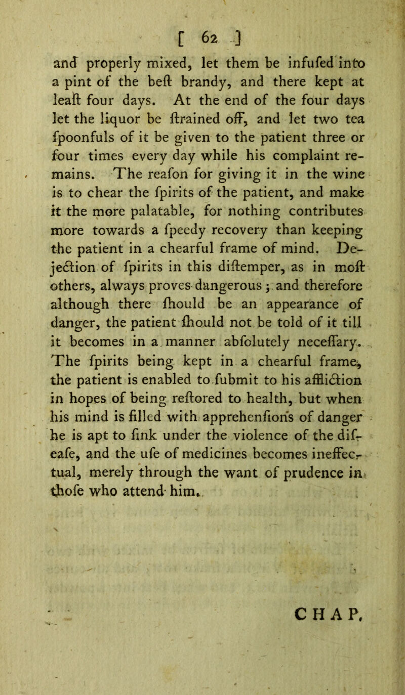 and properly mixed, let them be infufed into a pint of the beft brandy, and there kept at leaft four days. At the end of the four days let the liquor be {trained off, and let two tea fpoonfuls of it be given to the patient three or four times every day while his complaint re- mains. The reafon for giving it in the wine is to chear the fpirits of the patient, and make it the more palatable, for nothing contributes more towards a fpeedy recovery than keeping the patient in a chearful frame of mind. De- jeCtion of fpirits in this diftemper, as in moft others, always proves dangerous ; and therefore although there fhould be an appearance of danger, the patient fhould not be told of it till it becomes in a manner abfolutely neceffary. The fpirits being kept in a chearful frame^ the patient is enabled to.fubmit to his affliction in hopes of being reftored to health, but when his mind is filled with apprehenfioris of danger he is apt to fink under the violence of the difr eafe, and the ufe of medicines becomes ineffec- tual, merely through the want of prudence in thofe who attend’ him* CHAP,