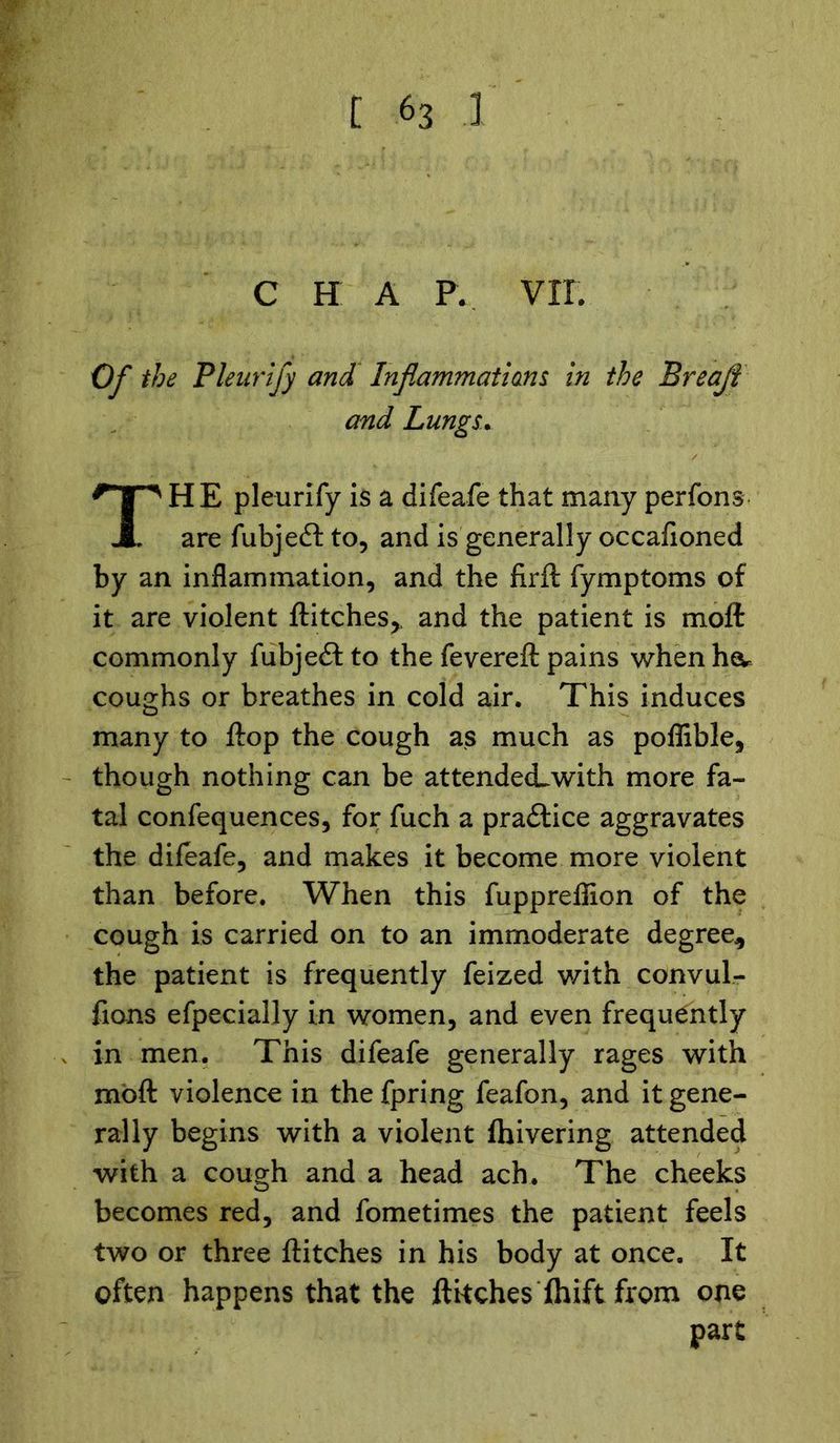 C H A P. VII. Of the Pleurify and Inflammations in the Breajt and Lungs. HE pleurify is a difeafe that many perfons are fubjefl: to, and is generally occafioned by an inflammation, and the firft fymptoms of it are violent flitches,, and the patient is molt commonly fubjedt to the fevereft pains when heu coughs or breathes in cold air. This induces many to flop the cough as much as poffible, though nothing can be attendecLwith more fa- tal confequences, for fuch a practice aggravates the difeafe, and makes it become more violent than before. When this fuppreflion of the cough is carried on to an immoderate degree, the patient is frequently feized with convul- fions efpecially in women, and even frequently in men. This difeafe generally rages with moft violence in thefpring feafon, and it gene- rally begins with a violent (hivering attended with a cough and a head ach. The cheeks becomes red, and fometimes the patient feels two or three flitches in his body at once. It often happens that the flitches fhift from one part