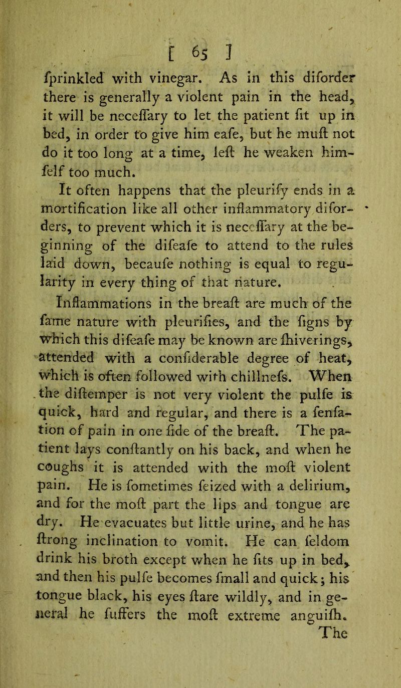 fprinkled with vinegar. As in this diforder there is generally a violent pain in the head, it will be neceflary to let the patient fit up in bed, in order to give him eafe, but he mu ft not do it too long at a time, left he weaken him- felf too much. It often happens that the pleurify ends in a mortification like all other inflammatory difor- - ders, to prevent which it is neceflary at the be- ginning of the difeafe to attend to the rules laid down, becaufe nothing is equal to regu- larity in every thing of that nature. Inflammations in the breaft are much of the fame nature with pleurifies, and the figns by which this difeafe may be known are fhiverings, attended with a confiderable degree of heat, which is often followed with chillnefs. When the diftemper is not very violent the pulfe is quick, hard and regular, and there is a fenfa- tion of pain in one fide of the breaft. The pa- tient lays conftantly on his back, and when he coughs it is attended with the moft violent pain. He is fometimes feized with a delirium, and for the moft part the lips and tongue arc dry. He evacuates but little urine, and he has ftrong inclination to vomit. He can feldom drink his broth except when he fits up in bed* and then his pulfe becomes fmall and quick; his tongue black, his eyes ftare wildly, and in ge- neral he fuffers the moft extreme anguiftu The