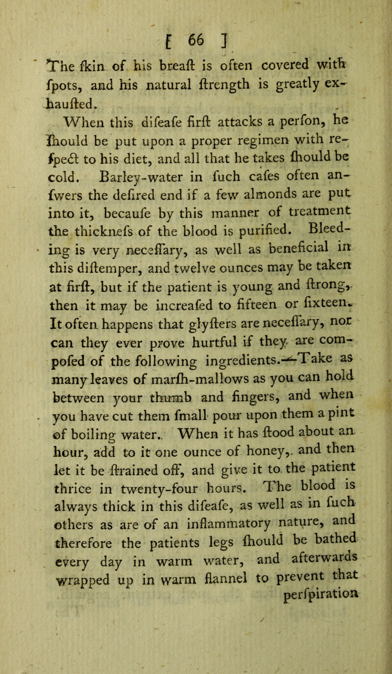 The Ikin of his breaft is often covered with fpots, and his natural ftrength is greatly ex- haufted* When this difeafe firft attacks a perfon, he Ihould be put upon a proper regimen with re- #pe£t to his diet, and all that he takes fhould be cold. Barley-water in fuch cafes often an- swers the defined end if a few almonds are put into it, becaufe by this manner of treatment the thicknefs of the blood is purified. Bleed- ing is very neceffary, as well as beneficial in this diftemper, and twelve ounces may be taken at firft, but if the patient is young and ftrong,- then it may be increafed to fifteen or fixteen* It often happens that glyfters are neceffary, nor can they ever prove hurtful if they, are com- pofed of the following ingredients.-^Take as many leaves of marfh-mallows as you can hold between your thumb and fingers, and when you have cut them fmall pour upon them a pint of boiling water.. When it has ftood about an hour, add to it one ounce of honey,, and then let it be ftrained off, and give it to the patient thrice in twenty-four hours. The blood is always thick in this difeafe, as well as in fuch others as are of an inflammatory nature, and therefore the patients legs ihould be bathed every day in warm water, and afterwards wrapped up in warm flannel to prevent that perfpiratioxv