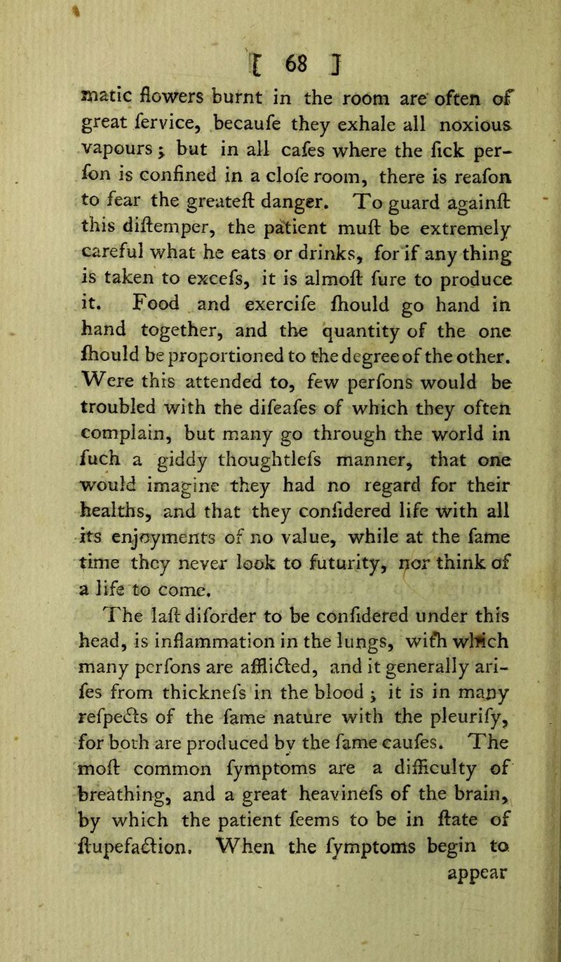 matic flowers burnt in the room are often of great fervice, becaufe they exhale all noxious vapours $ but in all cafes where the fick per- fcn is confined in a clofe room, there is reafon to fear the greateft danger. To guard againft: this diftemper, the patient muft be extremely careful what he eats or drinks, for if any thing is taken to excefs, it is almoft fure to produce it. Food and exercife fhould go hand in hand together, and the quantity of the one fhould be proportioned to the degree of the other. Were this attended to, few perfons would be troubled with the difeafes of which they often complain, but many go through the world in fuch a giddy thoughtlefs manner, that one would imagine they had no regard for their healths, and that they confidered life with all its enjoyments of no value, while at the fame time they never look to futurity, nor think of a life to come. The laft diforder to be confidered under this head, is inflammation in the lungs, wifh which many perfons are afflidled, and it generally ari- fes from thicknefs in the blood ^ it is in many refpedls of the fame nature with the pleurify, for both are produced bv the fame caufes. The mo ft common fymptoms are a difficulty of breathing, and a great heavinefs of the brain, by which the patient feems to be in ftate of fiupefa£tion. When the fymptoms begin to appear