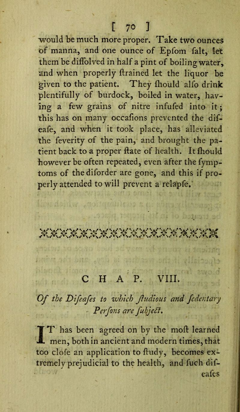 -would be much more proper. Take two ounces of manna, and one ounce of Epfom fait, let them be diffolved in half a pint of boiling water, and when properly {trained let the liquor be given to the patient. They fhould alfo drink plentifully of burdock, boiled in water, hav- ing a few grains of nitre infufed into it; this has on many occafions prevented the dif- eafe, and when it took place, has alleviated the feverity of the pain, and brought the pa- tient back to a proper ftate of health. It fhould however be often repeated, even after the fymp- toms of thediforder are gone, and this if pro- perly attended to will prevent a relapfe. CHAP. VIII. Of the Difeafes to which jiudlous and fedentary Perfons are fubjeff. IT has been agreed on by the moft learned men, both in ancient and modern times, that too clofe an application to ftudy, becomes ex- tremely prejudicial to the health, and fuch dif- eafes
