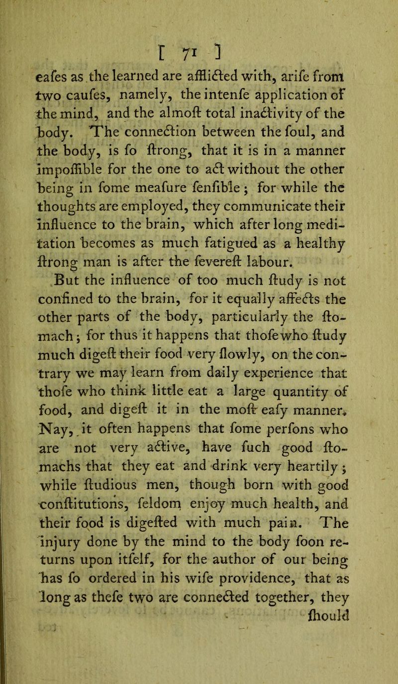 eafes as .the learned are affliCled with, arife from two caufes, namely, the intenfe application of the mind, and the almoft total inactivity of the body. The connection between the foul, and the body, is fo ftrong, that it is in a manner Impoflible for the one to aCt without the other being in fome meafure fenfible; for while the thoughts are employed, they communicate their influence to the brain, which after long medi- tation becomes as much fatigued as a healthy ftrong man is after the fevereft labour. But the influence of too much ftudy is not confined to the brain, for it equally affeCts the other parts of the body, particularly the fto- mach; for thus it happens that thofewho ftudy much digeft their food very flowly, on the con- trary we may learn from daily experience that thofe who think little eat a large quantity of food, and digeft it in the moftr eafy manner* Nay, it often happens that fome perfons who are not very aCtive, have fuch good fto- machs that they eat and drink very heartily; while ftudious men, though born with good conftitutions, feldom enjoy much health, and their food is digefted with much pain. The injury done by the mind to the body foon re- turns upon itfelf, for the author of our being has fo ordered in his wife providence, that as long as thefe two are connected together, they ftiould